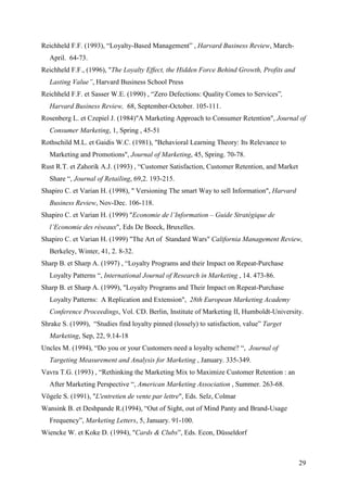 Reichheld F.F. (1993), “Loyalty-Based Management” , Harvard Business Review, March-
  April. 64-73.
Reichheld F.F., (1996), "The Loyalty Effect, the Hidden Force Behind Growth, Profits and
  Lasting Value”, Harvard Business School Press
Reichheld F.F. et Sasser W.E. (1990) , “Zero Defections: Quality Comes to Services”,
  Harvard Business Review, 68, September-October. 105-111.
Rosenberg L. et Czepiel J. (1984)"A Marketing Approach to Consumer Retention", Journal of
  Consumer Marketing, 1, Spring , 45-51
Rothschild M.L. et Gaidis W.C. (1981), "Behavioral Learning Theory: Its Relevance to
  Marketing and Promotions", Journal of Marketing, 45, Spring. 70-78.
Rust R.T. et Zahorik A.J. (1993) , “Customer Satisfaction, Customer Retention, and Market
  Share “, Journal of Retailing, 69,2. 193-215.
Shapiro C. et Varian H. (1998), " Versioning The smart Way to sell Information", Harvard
  Business Review, Nov-Dec. 106-118.
Shapiro C. et Varian H. (1999) "Economie de l’Information – Guide Stratégique de
  l’Economie des réseaux", Eds De Boeck, Bruxelles.
Shapiro C. et Varian H. (1999) "The Art of Standard Wars" California Management Review,
  Berkeley, Winter, 41, 2. 8-32.
Sharp B. et Sharp A. (1997) , “Loyalty Programs and their Impact on Repeat-Purchase
  Loyalty Patterns “, International Journal of Research in Marketing , 14. 473-86.
Sharp B. et Sharp A. (1999), "Loyalty Programs and Their Impact on Repeat-Purchase
  Loyalty Patterns: A Replication and Extension", 28th European Marketing Academy
  Conference Proceedings, Vol. CD. Berlin, Institute of Marketing II, Humboldt-University.
Shrake S. (1999), “Studies find loyalty pinned (lossely) to satisfaction, value” Target
  Marketing, Sep, 22, 9.14-18
Uncles M. (1994), “Do you or your Customers need a loyalty scheme? “, Journal of
  Targeting Measurement and Analysis for Marketing , January. 335-349.
Vavra T.G. (1993) , “Rethinking the Marketing Mix to Maximize Customer Retention : an
  After Marketing Perspective “, American Marketing Association , Summer. 263-68.
Vögele S. (1991), "L'entretien de vente par lettre", Eds. Selz, Colmar
Wansink B. et Deshpande R.(1994), “Out of Sight, out of Mind Panty and Brand-Usage
  Frequency”, Marketing Letters, 5, January. 91-100.
Wiencke W. et Koke D. (1994), "Cards & Clubs”, Eds. Econ, Düsseldorf



                                                                                            29
 