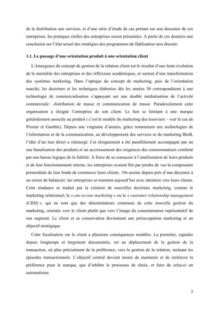 de la distribution aux services, et d’une série d’étude de cas portant sur une douzaine de ces
entreprises, les pratiques réelles des entreprises seront présentées. A partir de ces données une
conclusion sur l’état actuel des stratégies des programmes de fidélisation sera dressée.

1.1. Le passage d’une orientation produit à une orientation client

   L’émergence du concept de gestion de la relation client est le résultat d’une lente évolution
de la mentalité des entreprises et des réflexions académiques, et surtout d’une transformation
des systèmes marketing. Dans l’optique du concept de marketing, puis de l’orientation
marché, les doctrines et les techniques élaborées dès les années 50 correspondaient à une
technologie de commercialisation s’appuyant sur une double médiatisation de l’activité
commerciale : distribution de masse et communication de masse. Paradoxalement cette
organisation a éloigné l’entreprise de son client. Le lien se limitant à une marque
généralement associée au produit ( c’est le modèle du marketing des lessiviers – voir le cas de
Procter et Gamble). Depuis une vingtaine d’années, grâce notamment aux technologies de
l’information et de la communication, au développement des services et du marketing BtoB,
l’idée d’un lien direct a réémergé. Cet éloignement a été parallèlement accompagné par un
une banalisation des produits et un accroissement des exigences des consommateurs combiné
par une baisse logique de la fidélité. À force de se consacrer à l’amélioration de leurs produits
et de leur fonctionnement interne, les entreprises avaient fini par perdre de vue la composante
primordiale de leur fonds de commerce leurs clients. On assiste depuis près d’une décennie à
un retour de balancier; les entreprises se tournent aujourd’hui avec attention vers leurs clients.
Cette tendance se traduit par la création de nouvelles doctrines marketing, comme le
marketing relationnel, le « one-to-one marketing » ou le « customer relationship management
(CRM) », qui ne sont que des dénominateurs communs de cette nouvelle gestion du
marketing, orientée vers le client plutôt que vers l’image du consommateur représentatif de
son segment. Le client et sa conservation deviennent une préoccupation marketing et un
objectif stratégique.
   Cette focalisation sur le client a plusieurs conséquences notables. La première, signalée
depuis longtemps et largement documentée, est un déplacement de la gestion de la
transaction, où plus précisément de la préférence, vers la gestion de la relation, incluant les
épisodes transactionnels. L’objectif central devient moins de maintenir et de renforcer la
préférence pour la marque, que d’inhiber le processus de choix, et faire de celui-ci un
automatisme.



                                                                                                3
 