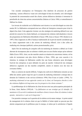 Une seconde conséquence est l'émergence d'un dualisme du processus de gestion
marketing : actions offensives visant soit à développer la base de clientèle, soit à développer
le potentiel de consommation actuel des clients; actions défensives destinées à immuniser le
portefeuille de client des actions concurrentielles (Salerno et Calciu 1996), et naturellement à
fidéliser les clients.
   Les travaux de recherche sur la fidélisation sont récents et se sont développés au cours des
années 90. La fidélisation correspond ainsi aux efforts de l'entreprise consacrés pour éviter le
départ d'un client. Cette approche s'oriente vers des stratégies de marketing défensif avec une
priorité de conserver les clients habituels, en instaurant des relations individualisées à travers
des programmes de fidélisation (Reichheld et Sasser 1990, Jones et Sasser 1995, Heskett et al.
1997). Elles s'opposent en effet à l'analyse traditionnelle de la part de marché considérant que
les ventes augmentent suite à des actions de marketing offensif, c'est à dire celles du
marketing mix classique (publicité, actions promotionnelles, prix).
   Après l'ère du marketing de conquête celle du marketing de rétention a débuté car il était
aberrant de récompenser plus un acheteur volatile pour un acte d'achat unique qu'un acheteur
fidèle (Vavra 1993). Ainsi, sur des marchés saturés en situation de concurrence intense, où les
coûts de recrutement sont plus élevés (Bolton et Drew, 1994), que ceux associés à la
rétention, la stratégie de fidélisation semble être une bonne alternative pour développer
l'activité des entreprises et pour défendre les parts de marché. L'attractivité des stratégies
défensives augmente sur des marchés compétitifs, saturés et matures avec des taux de
croissance faibles.
   Dans ce contexte de marché difficile, l’origine des outils de la fidélisation remonte au tout
début des années quatre-vingt lors que le courant du marketing relationnel a émergé dans le
domaine de l’industrie et des services (Grönroos 1994). Pour Evans et Laskin (1994), "Le
marketing relationnel est une approche centrée sur le client, où l'entreprise cherche à créer
des relations d'affaires de long terme avec les prospects et les clients existants ".
   La problématique de la fidélisation du client devient ainsi une préoccupation principale de
la firme. Ainsi, Barlow (1992) dit : “ La fidélisation est une stratégie qui (1) identifie, (2)
maintient et (3) accroît le rendement des meilleurs clients à travers d'une (4) relation à valeur
ajoutée, interactive et axée sur le long terme ” .
   Une première remarque sur la question de la relation est de nature statique : le point central
du management de la relation client est que la fidélité et l'achat répété ne peuvent pas être
atteints uniquement par la préférence pour la marque, ni même par la satisfaction à l'égards


                                                                                                4
 