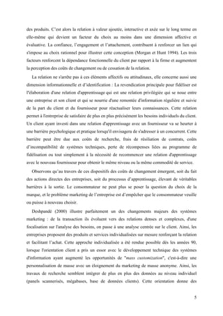 des produits. C’est alors la relation à valeur ajoutée, interactive et axée sur le long terme en
elle-même qui devient un facteur du choix au moins dans une dimension affective et
évaluative. La confiance, l’engagement et l’attachement, contribuent à renforcer un lien qui
s'impose au choix rationnel pour illustrer cette conception (Morgan et Hunt 1994). Les trois
facteurs renforcent la dépendance fonctionnelle du client par rapport à la firme et augmentent
la perception des coûts de changement ou de cessation de la relation.
   La relation ne s'arrête pas à ces éléments affectifs ou attitudinaux, elle concerne aussi une
dimension informationnelle et d’identification : La revendication principale pour fidéliser est
l'élaboration d'une relation d'apprentissage qui est une relation privilégiée qui se noue entre
une entreprise et son client et qui se nourrie d'une remontée d'information régulière et suivie
de la part du client et du fournisseur pour réactualiser leurs connaissances. Cette relation
permet à l'entreprise de satisfaire de plus en plus précisément les besoins individuels du client.
Un client ayant investi dans une relation d'apprentissage avec un fournisseur va se heurter à
une barrière psychologique et pratique lorsqu'il envisagera de s'adresser à un concurrent. Cette
barrière peut être due aux coûts de recherche, frais de résiliation de contrats, coûts
d’incompatibilité de systèmes techniques, perte de récompenses liées au programme de
fidélisation ou tout simplement à la nécessité de recommencer une relation d'apprentissage
avec le nouveau fournisseur pour obtenir le même niveau ou la même commodité de service.
   Observons qu’au travers de ces dispositifs des coûts de changement émergent, soit du fait
des actions directes des entreprises, soit du processus d’apprentissage, élevant de véritables
barrières à la sortie. Le consommateur ne peut plus se poser la question du choix de la
marque, et le problème marketing de l’entreprise est d’empêcher que le consommateur veuille
ou puisse à nouveau choisir.
   Deshpandé (2000) illustre parfaitement un des changements majeurs des systèmes
marketing : de la transaction ils évoluent vers des relations denses et complexes, d'une
focalisation sur l'analyse des besoins, on passe à une analyse centrée sur le client. Ainsi, les
entreprises proposent des produits et services individualisées sur mesure renforçant la relation
et facilitant l’achat. Cette approche individualisée a été rendue possible dès les années 90,
lorsque l'orientation client a pris un essor avec le développement technique des systèmes
d'information ayant augmenté les opportunités de "mass customization", c'est-à-dire une
personnalisation de masse avec un éloignement du marketing de masse anonyme. Ainsi, les
travaux de recherche semblent intégrer de plus en plus des données au niveau individuel
(panels scannerisés, mégabases, base de données clients). Cette orientation donne des


                                                                                                5
 