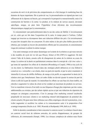 occasions de suivi et de prévision des comportements et a fait émerger le marketing base de
données de façon importante. De ce point de vue, la personnalisation ne répond pas tant à un
affinement de la réponse au besoin, qui correspond à la perspective transactionnelle, mais à la
construction de barrière à la sortie. Le produit, et la relation de service associé, devenant
spécifique, unique, on peut faire l’hypothèse d’une élévation des investissements
idiosyncratiques engagé par le consommateur.
   Ce raisonnement vaut particulièrement dans le cas des cartes de fidélité. L’investissement
est ici, celui qui est fait dans l’acquisition de la carte, le temps passé à l’utiliser, l’effort
engagé qui trouvera sa récompense dans une réduction différée des prix. Cet investissement
ne peut être récupéré chez un concurrent. Et ainsi même si des prix plus faibles peuvent être
obtenus, par exemple au travers des promotions offertes par les concurrents, le consommateur
risque de continuer à acheter la même marque.
   Une autre remarque est de nature dynamique sur la durée de la relation ce qui nous renvoie
à des modèles de cycle de vie tels que Dwyer, Schurr et Oh (1987) le suggèrent. On doit
retenir l’idée de la durée, ensuite celle de changement de nature de la relation au cours du
temps. La notion de la durée est parfaitement contenue dans le concept de « life time value »,
qui tente de reproduire les effets de la rétention (Rosenberg et Czepiel, 1984) et du cycle de
vie du client. La fidélisation s'inscrit dans des stratégies plutôt défensives et vise d'abord à
conserver ou « verrouiller » ses clients, donc ses parts de marché, et par la suite à maintenir et
intensifier le niveau de chiffre d'affaires, de marge et de profit, en augmentant la durée de la
relation ainsi que l'attachement. Dans cet ordre d'idée on devrait ajouter la notion de part de
client à celle de la part de marché. En intensifiant les efforts sur une base de client établie, on
cherche à augmenter la valeur du client en lui vendant un maximum de produits ou services.
Ceci se manifeste à travers d’un trafic ou une fréquence d'usage plus important, par des ventes
additionnelles ou croisées, par des achats répétés accrus et par une réduction du répertoire de
marques ou enseignes concurrentes. C'est le passage d'un marketing extensif (recherche
perpétuelle de nouveaux clients) à un marketing intensif (développement du potentiel des
clients actuels). On peut ainsi faire référence aux effets empiriques clés de la promotion, c'est-
à-dire augmenter et accélérer les achats et la consommation suite à la proposition d’un
avantage temporaire (Neslin et al. 1985, Wansink et Deshpande 1994, Bell et al. 1999).
   Enfin la dernière considération à faire concerne le contexte social. La relation s'inscrit dans
un contexte social tissé de relations amicales, de cercles d'appartenance, de groupes de
références, de communautés (Sempé, 1998). Les réseaux complexes de relation nous fixent


                                                                                                 6
 