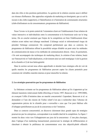 dans des rôles et des positions particulières. La gestion de la relation consiste aussi à définir
ces réseaux d'influences. Des approches originales de marketing en témoignent, que ce soit le
recours à des clubs (supporters), à l'identification et à l'animation de communautés structurées
(clubs d'utilisateurs ou de consommateurs, programmes de fidélisation).


   Nous l’avons vu le point central de l’orientation client est l’établissement d’une relation de
valeur interactive et individualisée entre le consommateur et le fournisseur axée sur le long
terme. On en conclut aisément que l'enjeu de la compétition est bien l'établissement d'une
relation avant même tout échange marchand. L'échange social et informationnel risque de
précéder l'échange commercial. On comprend parfaitement que dans ce contexte, les
programmes de fidélisation offrent la possibilité unique d'établir un pont entre les méthodes
de communication de masse et les méthodes de communication directe. Ainsi, ils permettent,
s’ils sont accompagnés des techniques de marketing direct, la création d’une relation, basée
sur l'interactivité et l’individualisation, et deviennent ainsi un outil stratégique 1) de la gestion
de la clientèle et 2) de leur hétérogénéité.
   Dans la section suivant nous allons approfondir et aborder leurs stratégies afin de voir de
quelle manière les programmes de fidélisation peuvent capter les clients potentiels pour
construire de véritables marchés internes et pour intensifier la relation.



2. Les stratégies poursuivies par les programmes de fidélisation


   La littérature existante sur les programmes de fidélisation admet qu’ils n’apportent qu’un
élément transitoire relativement faible (Dowling et Uncles 1997, Benavent et al. 1999/2000),
en avançant l’effet d’imitation dans un marché concurrentiel. Cependant, Benavent et al. se
demandent si l’une des raisons de l’échec relatif n’est pas à rechercher dans l’absence de
segmentation précise de la clientèle pour « verrouiller » ceux que l’on peut fidéliser afin
d’échapper partiellement au jeu de la concurrence et de l’imitation.
   Dans ce contexte concurrentiel, on découvre clairement deux grands types de stratégies
poursuivies par les entreprises, correspondant à un modèle dual de la compétition. La figure 1
montre les deux voies vers l’échappement aux jeux de la concurrence : L’une plus classique,
dans l’optique d’un marketing transactionnel, poursuivant la stratégie de différenciation et
cherchant à obtenir la préférence du consommateur avec des objectifs plutôt offensifs


                                                                                                   7
 
