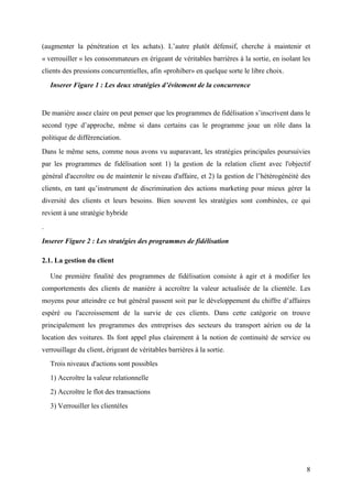(augmenter la pénétration et les achats). L’autre plutôt défensif, cherche à maintenir et
« verrouiller » les consommateurs en érigeant de véritables barrières à la sortie, en isolant les
clients des pressions concurrentielles, afin «prohiber» en quelque sorte le libre choix.

    Inserer Figure 1 : Les deux stratégies d’évitement de la concurrence


De manière assez claire on peut penser que les programmes de fidélisation s’inscrivent dans le
second type d’approche, même si dans certains cas le programme joue un rôle dans la
politique de différenciation.
Dans le même sens, comme nous avons vu auparavant, les stratégies principales poursuivies
par les programmes de fidélisation sont 1) la gestion de la relation client avec l'objectif
général d'accroître ou de maintenir le niveau d'affaire, et 2) la gestion de l’hétérogénéité des
clients, en tant qu’instrument de discrimination des actions marketing pour mieux gérer la
diversité des clients et leurs besoins. Bien souvent les stratégies sont combinées, ce qui
revient à une stratégie hybride
.

Inserer Figure 2 : Les stratégies des programmes de fidélisation

2.1. La gestion du client

    Une première finalité des programmes de fidélisation consiste à agir et à modifier les
comportements des clients de manière à accroître la valeur actualisée de la clientèle. Les
moyens pour atteindre ce but général passent soit par le développement du chiffre d’affaires
espéré ou l'accroissement de la survie de ces clients. Dans cette catégorie on trouve
principalement les programmes des entreprises des secteurs du transport aérien ou de la
location des voitures. Ils font appel plus clairement à la notion de continuité de service ou
verrouillage du client, érigeant de véritables barrières à la sortie.
    Trois niveaux d'actions sont possibles
    1) Accroître la valeur relationnelle
    2) Accroître le flot des transactions
    3) Verrouiller les clientèles




                                                                                               8
 