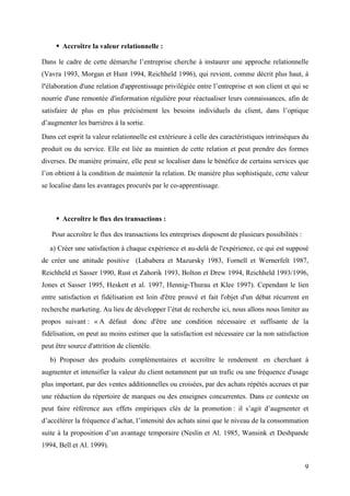 Accroître la valeur relationnelle :

Dans le cadre de cette démarche l’entreprise cherche à instaurer une approche relationnelle
(Vavra 1993, Morgan et Hunt 1994, Reichheld 1996), qui revient, comme décrit plus haut, à
l'élaboration d'une relation d'apprentissage privilégiée entre l’entreprise et son client et qui se
nourrie d'une remontée d'information régulière pour réactualiser leurs connaissances, afin de
satisfaire de plus en plus précisément les besoins individuels du client, dans l’optique
d’augmenter les barrières à la sortie.
Dans cet esprit la valeur relationnelle est extérieure à celle des caractéristiques intrinsèques du
produit ou du service. Elle est liée au maintien de cette relation et peut prendre des formes
diverses. De manière primaire, elle peut se localiser dans le bénéfice de certains services que
l’on obtient à la condition de maintenir la relation. De manière plus sophistiquée, cette valeur
se localise dans les avantages procurés par le co-apprentissage.



       Accroître le flux des transactions :

   Pour accroître le flux des transactions les entreprises disposent de plusieurs possibilités :
   a) Créer une satisfaction à chaque expérience et au-delà de l'expérience, ce qui est supposé
de créer une attitude positive (Lababera et Mazursky 1983, Fornell et Wernerfelt 1987,
Reichheld et Sasser 1990, Rust et Zahorik 1993, Bolton et Drew 1994, Reichheld 1993/1996,
Jones et Sasser 1995, Heskett et al. 1997, Hennig-Thurau et Klee 1997). Cependant le lien
entre satisfaction et fidélisation est loin d'être prouvé et fait l'objet d'un débat récurrent en
recherche marketing. Au lieu de développer l’état de recherche ici, nous allons nous limiter au
propos suivant : « A défaut donc d'être une condition nécessaire et suffisante de la
fidélisation, on peut au moins estimer que la satisfaction est nécessaire car la non satisfaction
peut être source d'attrition de clientèle.
   b) Proposer des produits complémentaires et accroître le rendement en cherchant à
augmenter et intensifier la valeur du client notamment par un trafic ou une fréquence d'usage
plus important, par des ventes additionnelles ou croisées, par des achats répétés accrues et par
une réduction du répertoire de marques ou des enseignes concurrentes. Dans ce contexte on
peut faire référence aux effets empiriques clés de la promotion : il s’agit d’augmenter et
d’accélérer la fréquence d’achat, l’intensité des achats ainsi que le niveau de la consommation
suite à la proposition d’un avantage temporaire (Neslin et Al. 1985, Wansink et Deshpande
1994, Bell et Al. 1999).


                                                                                                   9
 