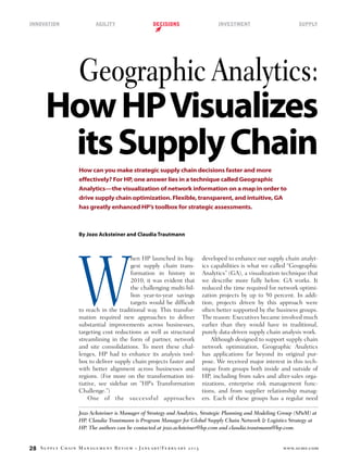 Innovation	

Agility	

decisions	

investment	

supply

Geographic Analytics:

How HP Visualizes
its Supply Chain
How can you make strategic supply chain decisions faster and more
effectively? For HP, one answer lies in a technique called Geographic
Analytics—the visualization of network information on a map in order to
drive supply chain optimization. Flexible, transparent, and intuitive, GA
has greatly enhanced HP’s toolbox for strategic assessments.

By Jozo Acksteiner and Claudia Trautmann

W

hen HP launched its biggest supply chain transformation in history in
2010, it was evident that
the challenging multi-billion year-to-year savings
targets would be difficult
to reach in the traditional way. This transformation required new approaches to deliver
substantial improvements across businesses,
targeting cost reductions as well as structural
streamlining in the form of partner, network
and site consolidations. To meet these challenges, HP had to enhance its analysis toolbox to deliver supply chain projects faster and
with better alignment across businesses and
regions. (For more on the transformation initiative, see sidebar on “HP’s Transformation
Challenge.”)
One of the successful approaches

developed to enhance our supply chain analytics capabilities is what we called “Geographic
Analytics” (GA), a visualization technique that
we describe more fully below. GA works. It
reduced the time required for network optimization projects by up to 50 percent. In addition, projects driven by this approach were
often better supported by the business groups.
The reason: Executives became involved much
earlier than they would have in traditional,
purely data-driven supply chain analysis work.
Although designed to support supply chain
network optimization, Geographic Analytics
has applications far beyond its original purpose. We received major interest in this technique from groups both inside and outside of
HP, including from sales and after-sales organizations, enterprise risk management functions, and from supplier relationship managers. Each of these groups has a regular need

Jozo Acksteiner is Manager of Strategy and Analytics, Strategic Planning and Modeling Group (SPaM) at
HP. Claudia Trautmann is Program Manager for Global Supply Chain Network & Logistics Strategy at
HP. The authors can be contacted at jozo.acksteiner@hp.com and claudia.trautmann@hp.com.

28

Supply Chain Management Review

•

J a n u a r y / Fe b r u a r y 2 0 1 3 

www.scmr.com

 