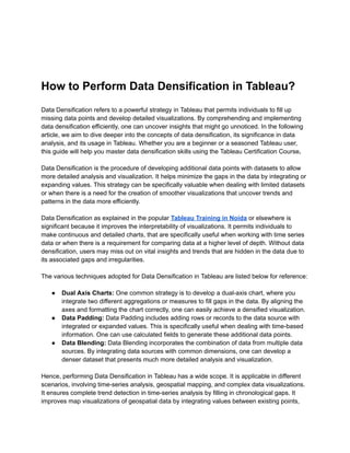 How to Perform Data Densification in Tableau?
Data Densification refers to a powerful strategy in Tableau that permits individuals to fill up
missing data points and develop detailed visualizations. By comprehending and implementing
data densification efficiently, one can uncover insights that might go unnoticed. In the following
article, we aim to dive deeper into the concepts of data densification, its significance in data
analysis, and its usage in Tableau. Whether you are a beginner or a seasoned Tableau user,
this guide will help you master data densification skills using the Tableau Certification Course.
Data Densification is the procedure of developing additional data points with datasets to allow
more detailed analysis and visualization. It helps minimize the gaps in the data by integrating or
expanding values. This strategy can be specifically valuable when dealing with limited datasets
or when there is a need for the creation of smoother visualizations that uncover trends and
patterns in the data more efficiently.
Data Densification as explained in the popular Tableau Training in Noida or elsewhere is
significant because it improves the interpretability of visualizations. It permits individuals to
make continuous and detailed charts, that are specifically useful when working with time series
data or when there is a requirement for comparing data at a higher level of depth. Without data
densification, users may miss out on vital insights and trends that are hidden in the data due to
its associated gaps and irregularities.
The various techniques adopted for Data Densification in Tableau are listed below for reference:
● Dual Axis Charts: One common strategy is to develop a dual-axis chart, where you
integrate two different aggregations or measures to fill gaps in the data. By aligning the
axes and formatting the chart correctly, one can easily achieve a densified visualization.
● Data Padding: Data Padding includes adding rows or records to the data source with
integrated or expanded values. This is specifically useful when dealing with time-based
information. One can use calculated fields to generate these additional data points.
● Data Blending: Data Blending incorporates the combination of data from multiple data
sources. By integrating data sources with common dimensions, one can develop a
denser dataset that presents much more detailed analysis and visualization.
Hence, performing Data Densification in Tableau has a wide scope. It is applicable in different
scenarios, involving time-series analysis, geospatial mapping, and complex data visualizations.
It ensures complete trend detection in time-series analysis by filling in chronological gaps. It
improves map visualizations of geospatial data by integrating values between existing points,
 