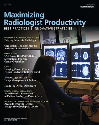 june 2010                                         supplement to




University of Washington Medical Center
Driving Results in Radiology

One Vision: The Next Step for
Radiology Productivity
Clarus Imaging
Web-based RIS/PACS/Billing
Streamlines Imaging
Center Operations
RadNet
Imaging Center Chain
Pushes Productivity to the Limit

The Next-generation
Image Management Solution

Inside the Digital Dashboard
Rutland Regional Medical Center
Rural Hospital Embraces IT
to Deliver Productive Patient Care
Southwestern Ontario Diagnostic Imaging Network
Access to Imaging Records
Bridges the Geographic Divide



Sponsored by an educational grant from
GE Healthcare
 