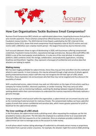 How Can Organisations Tackle Business Email Compromise?
Business Email Compromise (BEC) attacks are sophisticated cybercrimes, targeting businesses that perform
wire-transfer payments. These schemes compromise official business email accounts to carry out
fraudulent money transfers. The 2019 Internet Crime Report, published by the FBI’s Internet Crime
Complaint Center (IC3), shows that email compromise fraud impacted a total of 20,373 victims and cost
victims USD 1.298 billion over a twelve-month period – the largest financial loss due to internet crime.
Such account takeovers show no signs of decelerating in 2020, with businesses suffering compromised
credentials, fraudulent money transfers, reputational damage and data loss. Because Microsoft Office 365
(O365) is one of the most popular email platforms, it is also one of the most phished. A multisystem
platform, O365 combines email, file storage, collaboration, and productivity applications, including
OneDrive and SharePoint. Together, they represent a honeypot of confidential and sensitive data that
attackers are looking to exploit.
Making money
BEC has been hugely profitable for cybercriminals, hence they may put time and effort into this method of
attack to seek rewards. In most instances, this may be achieved through a high volume of attacks against
poorly protected businesses and/or staff who may not recognise the tell-tale signs of a BEC attack.
Therefore, those at greatest risk are businesses who feel they may not be targeted and thus discount the
possibility of attack.
With unauthorised access, cybercriminals may seek out information on the types of instructions used by a
company for money transfers, electronic payments, or vendor invoicing. They may carry out other
reconnaissance, such as monitoring mailboxes, watching the dealings between targeted individuals, and
spotting details within their communications to understand the nuances required to effectively replicate a
genuine message.
Using an employee’s email account within the organisation, a cybercriminal can circumvent security such
as the monitoring of external emails for malicious threats. The compromised mailbox can have a plentiful
supply of emails that contain confidential and sensitive data, which means greater potential for profit or
blackmail for the cybercriminal echelon.
The inner workings of a BEC attack
In the first phase, the cybercriminal sends a phishing email, often requesting the employee use the link
provided to review a document. The link takes the employee to a website similar to or associated with
Microsoft Office 365 that requests his or her credentials. Once an employee provides credentials, the
cybercriminal can start to leverage access to the account to make money.
A multi-phase attack involves taking advantage of credentials to ultimately extract money or proprietary
information from a person and/or a business. For example, the attacker might first send an O365 phishing
 