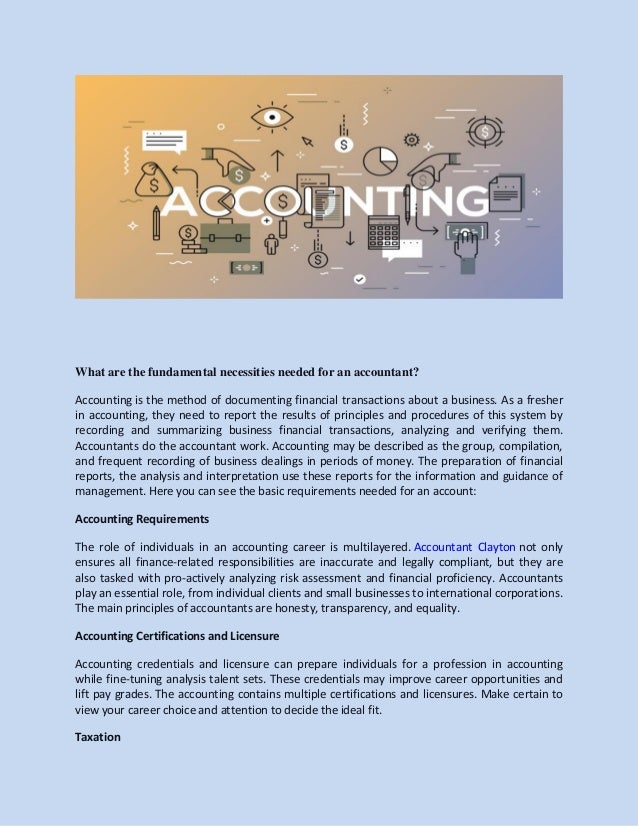 What are the fundamental necessities needed for an accountant?
Accounting is the method of documenting financial transactions about a business. As a fresher
in accounting, they need to report the results of principles and procedures of this system by
recording and summarizing business financial transactions, analyzing and verifying them.
Accountants do the accountant work. Accounting may be described as the group, compilation,
and frequent recording of business dealings in periods of money. The preparation of financial
reports, the analysis and interpretation use these reports for the information and guidance of
management. Here you can see the basic requirements needed for an account:
Accounting Requirements
The role of individuals in an accounting career is multilayered. Accountant Clayton not only
ensures all finance-related responsibilities are inaccurate and legally compliant, but they are
also tasked with pro-actively analyzing risk assessment and financial proficiency. Accountants
play an essential role, from individual clients and small businesses to international corporations.
The main principles of accountants are honesty, transparency, and equality.
Accounting Certifications and Licensure
Accounting credentials and licensure can prepare individuals for a profession in accounting
while fine-tuning analysis talent sets. These credentials may improve career opportunities and
lift pay grades. The accounting contains multiple certifications and licensures. Make certain to
view your career choice and attention to decide the ideal fit.
Taxation
 