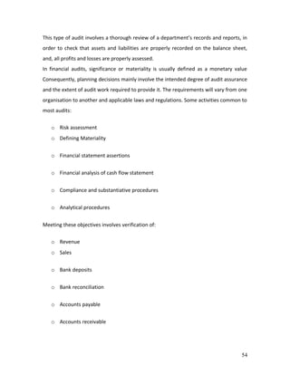 This type of audit involves a thorough review of a department’s records and reports, in
order to check that assets and liabilities are properly recorded on the balance sheet,
and, all profits and losses are properly assessed.
In financial audits, significance or materiality is usually defined as a monetary value
Consequently, planning decisions mainly involve the intended degree of audit assurance
and the extent of audit work required to provide it. The requirements will vary from one
organisation to another and applicable laws and regulations. Some activities common to
most audits:


   o Risk assessment
   o Defining Materiality


   o Financial statement assertions


   o Financial analysis of cash flow statement


   o Compliance and substantiative procedures


   o Analytical procedures


Meeting these objectives involves verification of:

   o Revenue
   o Sales


   o Bank deposits


   o Bank reconciliation


   o Accounts payable


   o Accounts receivable




                                                                                     54
 
