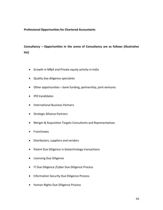 Professional Opportunities for Chartered Accountants




Consultancy – Opportunities in the arena of Consultancy are as follows (Illustrative
list)




    •   Growth in M&A and Private equity activity in India

    •   Quality due diligence specialists

    •   Other opportunities – bank funding, partnership, joint ventures

    •   IPO Candidates

    •   International Business Partners

    •   Strategic Alliance Partners

    •   Merger & Acquisition Targets Consultants and Representatives

    •   Franchisees

    •   Distributors, suppliers and vendors

    •   Patent Due Diligence in biotechnology transactions

    •   Licensing Due Diligence

    •   IT Due Diligence /Cyber Due Diligence Process

    •   Information Security Due Diligence Process

    •   Human Rights Due Diligence Process



                                                                                 84
 