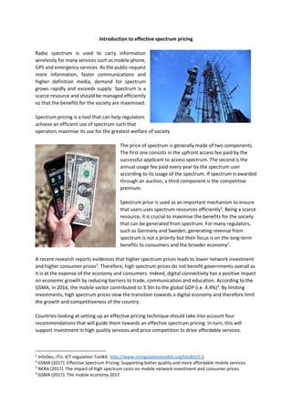 Introduction to effective spectrum pricing
Radio spectrum is used to carry information
wirelessly for many services such as mobile phone,
GPS and emergency services. As the public request
more information, faster communications and
higher definition media, demand for spectrum
grows rapidly and exceeds supply. Spectrum is a
scarce resource and should be managed efficiently
so that the benefits for the society are maximised.
Spectrum pricing is a tool that can help regulators
achieve an efficient use of spectrum such that
operators maximise its use for the greatest welfare of society.
The price of spectrum is generally made of two components.
The first one consists in the upfront access fee paid by the
successful applicant to access spectrum. The second is the
annual usage fee paid every year by the spectrum user
according to its usage of the spectrum. If spectrum is awarded
through an auction, a third component is the competitive
premium.
Spectrum price is used as an important mechanism to ensure
that users uses spectrum resources efficiently1
. Being a scarce
resource, it is crucial to maximise the benefits for the society
that can be generated from spectrum. For many regulators,
such as Germany and Sweden, generating revenue from
spectrum is not a priority but their focus is on the long-term
benefits to consumers and the broader economy2
.
A recent research reports evidences that higher spectrum prices leads to lower network investment
and higher consumer prices3
. Therefore, high spectrum prices do not benefit governments overall as
it is at the expense of the economy and consumers. Indeed, digital connectivity has a positive impact
on economic growth by reducing barriers to trade, communication and education. According to the
GSMA, in 2016, the mobile sector contributed to 3.3tn to the global GDP (i.e. 4.4%)4
. By limiting
investments, high spectrum prices slow the transition towards a digital economy and therefore limit
the growth and competitiveness of the country.
Countries looking at setting up an effective pricing technique should take into account four
recommendations that will guide them towards an effective spectrum pricing. In turn, this will
support investment in high quality services and price competition to drive affordable services.
1
InfoDev, ITU. ICT regulation Toolkit. http://www.ictregulationtoolkit.org/toolkit/5.5
2
GSMA (2017). Effective Spectrum Pricing: Supporting better quality and more affordable mobile services
3
NERA (2017). The impact of high spectrum costs on mobile network investment and consumer prices.
4
GSMA (2017). The mobile economy 2017.
 