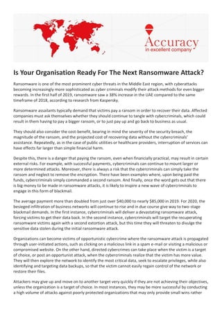 Is Your Organisation Ready For The Next Ransomware Attack?
Ransomware is one of the most prominent cyber threats in the Middle East region, with cyberattacks
becoming increasingly more sophisticated as cyber criminals modify their attack methods for even bigger
rewards. In the first half of 2019, ransomware saw a 38% increase in the UAE compared to the same
timeframe of 2018, according to research from Kaspersky.
Ransomware assailants typically demand that victims pay a ransom in order to recover their data. Affected
companies must ask themselves whether they should continue to tangle with cybercriminals, which could
result in them having to pay a bigger ransom, or to just pay up and go back to business as usual.
They should also consider the cost-benefit, bearing in mind the severity of the security breach, the
magnitude of the ransom, and the projected cost of recovering data without the cybercriminals’
assistance. Repeatedly, as in the case of public utilities or healthcare providers, interruption of services can
have effects far larger than simple financial harm.
Despite this, there is a danger that paying the ransom, even when financially practical, may result in certain
external risks. For example, with successful payments, cybercriminals can continue to mount larger or
more determined attacks. Moreover, there is always a risk that the cybercriminals can simply take the
ransom and neglect to remove the encryption. There have been examples where, upon being paid the
funds, cybercriminals simply commanded a second ransom. And finally, once the word gets out that there
is big money to be made in ransomware attacks, it is likely to inspire a new wave of cybercriminals to
engage in this form of blackmail.
The average payment more than doubled from just over $40,000 to nearly $85,000 in 2019. For 2020, the
besieged infiltration of business networks will continue to rise and in due course give way to two-stage
blackmail demands. In the first instance, cybercriminals will deliver a devastating ransomware attack,
forcing victims to get their data back. In the second instance, cybercriminals will target the recuperating
ransomware victims again with a second extortion attack, but this time they will threaten to divulge the
sensitive data stolen during the initial ransomware attack.
Organizations can become victims of opportunistic cybercrime where the ransomware attack is propagated
through user-initiated actions, such as clicking on a malicious link in a spam e-mail or visiting a malicious or
compromised website. On the other hand, directed cybercrimes can take place when the victim is a target
of choice, or post an opportunist attack, when the cybercriminals realize that the victim has more value.
They will then explore the network to identify the most critical data, seek to escalate privileges, while also
identifying and targeting data backups, so that the victim cannot easily regain control of the network or
restore their files.
Attackers may give up and move on to another target very quickly if they are not achieving their objectives,
unless the organization is a target of choice. In most instances, they may be more successful by conducting
a high volume of attacks against poorly protected organizations that may only provide small wins rather
 