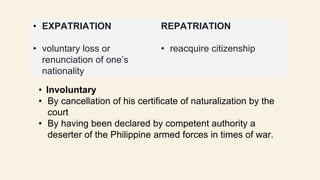 • Involuntary
• By cancellation of his certificate of naturalization by the
court
• By having been declared by competent authority a
deserter of the Philippine armed forces in times of war.
• EXPATRIATION
• voluntary loss or
renunciation of one’s
nationality
REPATRIATION
• reacquire citizenship
 