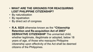 • WHAT ARE THE GROUNDS FOR REACQUIRING
LOST PHILIPPINE CITIZENSHIP?
• By naturalization
• By repatriation
• By direct act of congress
• R.A. 9225 otherwise known as the “Citizenship
Retention and Re-acquisition Act of 2003”
DERIVATIVE CITIZENSHIP The unmarried child,
whether legitimate, illegitimate or adopted, below 18
years of age, of those who reacquire Philippine
citizenship upon effectivity of the Act shall be deemed
citizens of the Philippines.
 