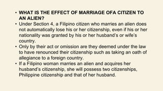 • WHAT IS THE EFFECT OF MARRIAGE OFA CITIZEN TO
AN ALIEN?
• Under Section 4, a Filipino citizen who marries an alien does
not automatically lose his or her citizenship, even if his or her
nationality was granted by his or her husband’s or wife’s
country.
• Only by their act or omission are they deemed under the law
to have renounced their citizenship such as taking an oath of
allegiance to a foreign country.
• If a Filipino woman marries an alien and acquires her
husband’s citizenship, she will possess two citizenships,
Philippine citizenship and that of her husband.
 