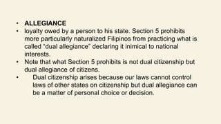 • ALLEGIANCE
• loyalty owed by a person to his state. Section 5 prohibits
more particularly naturalized Filipinos from practicing what is
called “dual allegiance” declaring it inimical to national
interests.
• Note that what Section 5 prohibits is not dual citizenship but
dual allegiance of citizens.
• Dual citizenship arises because our laws cannot control
laws of other states on citizenship but dual allegiance can
be a matter of personal choice or decision.
 
