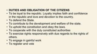 • DUTIES AND OBLIGATION OF THE CITIZENS
• To be loyal to the republic. Loyalty implies faith and confidence
in the republic and love and devotion to the country.
• To defend the State.
• To contribute to the development and welfare of the state.
• To uphold the constitution and obey the laws.
• To cooperate with the duly constituted authorities
• To exercise rights responsively with due regards to the rights of
others.
• To engage in gainful work
• To register and vote
 