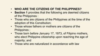 • WHO ARE THE CITIZENS OF THE PHILIPPINES?
• Section 1 provides that the following are deemed citizens
of the Philippines :
• Those who are citizens of the Philippines at the time of the
adoption of this Constitution;
• Those whose fathers or mothers are citizens of the
Philippines ;
• Those born before January 17, 1973, of Filipino mothers,
who elect Philippine citizenship upon reaching the age of
majority; and
• Those who are naturalized in accordance with law
 
