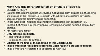 • WHAT ARE THE DIFFERENT KINDS OF CITIZENS UNDER THE
CONSTITUTION?
• Natural-born citizens Section 2 provides that Natural-born citizens are those who
are citizens of the Philippines from birth without having to perform any act to
acquire or perfect their Philippine citizenship.
• Those who elect Philippine citizenship in accordance with paragraph (3),
Section 1 of Article 4 of the Philippine Constitution shall be deemed natural-born
citizens.
• PH mother and father
• Only citizens entitled to
• run for public office
• exercise the right to suffrage
• Citizens at the time of the adoption of this Constitution
• Those who elect Philippine citizenship upon reaching the age of reason
• Those who are naturalized in accordance with law
 
