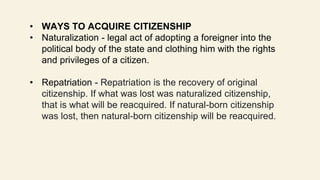 • WAYS TO ACQUIRE CITIZENSHIP
• Naturalization - legal act of adopting a foreigner into the
political body of the state and clothing him with the rights
and privileges of a citizen.
• Repatriation - Repatriation is the recovery of original
citizenship. If what was lost was naturalized citizenship,
that is what will be reacquired. If natural-born citizenship
was lost, then natural-born citizenship will be reacquired.
 