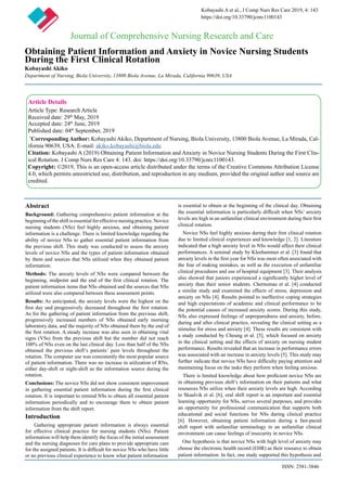 Obtaining Patient Information and Anxiety in Novice Nursing Students
During the First Clinical Rotation
Kobayashi Akiko
Department of Nursing, Biola University, 13800 Biola Avenue, La Mirada, California 90639, USA
Journal of Comprehensive Nursing Research and Care
Kobayashi A et al., J Comp Nurs Res Care 2019, 4: 143
https://doi.org/10.33790/jcnrc1100143
Article Details
Article Type: Research Article
Received date: 29th
May, 2019
Accepted date: 24th
June, 2019
Published date: 04th
September, 2019
*
Corresponding Author: Kobayashi Akiko, Department of Nursing, Biola University, 13800 Biola Avenue, La Mirada, Cal-
ifornia 90639, USA. E-mail: akiko.kobayashi@biola.edu
Citation: Kobayashi A (2019) Obtaining Patient Information and Anxiety in Novice Nursing Students During the First Clin-
ical Rotation. J Comp Nurs Res Care 4: 143. doi: https://doi.org/10.33790/jcnrc1100143.
Copyright: ©2019, This is an open-access article distributed under the terms of the Creative Commons Attribution License
4.0, which permits unrestricted use, distribution, and reproduction in any medium, provided the original author and source are
credited.
Abstract
Background: Gathering comprehensive patient information at the
beginningoftheshiftisessentialforeffectivenursingpractice.Novice
nursing students (NSs) feel highly anxious, and obtaining patient
information is a challenge. There is limited knowledge regarding the
ability of novice NSs to gather essential patient information from
the previous shift. This study was conducted to assess the anxiety
levels of novice NSs and the types of patient information obtained
by them and sources that NSs utilized when they obtained patient
information.
Methods: The anxiety levels of NSs were compared between the
beginning, midpoint and the end of the first clinical rotation. The
patient information items that NSs obtained and the sources that NSs
utilized were also compared between these assessment points.
Results: As anticipated, the anxiety levels were the highest on the
first day and progressively decreased throughout the first rotation.
As for the gathering of patient information from the previous shift,
progressively increased numbers of NSs obtained early morning
laboratory data, and the majority of NSs obtained them by the end of
the first rotation. A steady increase was also seen in obtaining vital
signs (VSs) from the previous shift but the number did not reach
100% of NSs even on the last clinical day. Less than half of the NSs
obtained the previous shift’s patients’ pain levels throughout the
rotation. The computer use was consistently the most popular source
of patient information. There was no increase in utilization of RNs,
either day-shift or night-shift as the information source during the
rotation.
Conclusions: The novice NSs did not show consistent improvement
in gathering essential patient information during the first clinical
rotation. It is important to remind NSs to obtain all essential patient
information periodically and to encourage them to obtain patient
information from the shift report.
Introduction
Gathering appropriate patient information is always essential
for effective clinical practice for nursing students (NSs). Patient
information will help them identify the focus of the initial assessment
and the nursing diagnoses for care plans to provide appropriate care
for the assigned patients. It is difficult for novice NSs who have little
or no previous clinical experience to know what patient information
is essential to obtain at the beginning of the clinical day. Obtaining
the essential information is particularly difficult when NSs’ anxiety
levels are high in an unfamiliar clinical environment during their first
clinical rotation.
Novice NSs feel highly anxious during their first clinical rotation
due to limited clinical experiences and knowledge [1, 2]. Literature
indicated that a high anxiety level in NSs would affect their clinical
performances. A seminal study by Kleehammer et al. [3] found that
anxiety levels in the first year for NSs was most often associated with
the fear of making mistakes, as well as the execution of unfamiliar
clinical procedures and use of hospital equipment [3]. Their analysis
also showed that juniors experienced a significantly higher level of
anxiety than their senior students. Chernomas et al. [4] conducted
a similar study and examined the effects of stress, depression and
anxiety on NSs [4]. Results pointed to ineffective coping strategies
and high expectations of academic and clinical performance to be
the potential causes of increased anxiety scores. During this study,
NSs also expressed feelings of unpreparedness and anxiety, before,
during and after clinical practice, revealing the clinical setting as a
stimulus for stress and anxiety [4]. These results are consistent with
a study conducted by Cheung et al. [5], which focused on anxiety
in the clinical setting and the effects of anxiety on nursing student
performance. Results revealed that an increase in performance errors
was associated with an increase in anxiety levels [5]. This study may
further indicate that novice NSs have difficulty paying attention and
maintaining focus on the tasks they perform when feeling anxious.
There is limited knowledge about how proficient novice NSs are
in obtaining previous shift’s information on their patients and what
resources NSs utilize when their anxiety levels are high. According
to Skaalvik et al. [6], oral shift report is an important and essential
learning opportunity for NSs, serves several purposes, and provides
an opportunity for professional communication that supports both
educational and social functions for NSs during clinical practice
[6]. However, obtaining patient information during a fast-paced
shift report with unfamiliar terminology in an unfamiliar clinical
environment can cause feelings of insecurity in novice NSs.
One hypothesis is that novice NSs with high level of anxiety may
choose the electronic health record (EHR) as their resource to obtain
patient information. In fact, one study supported this hypothesis and
ISSN: 2581-3846
 