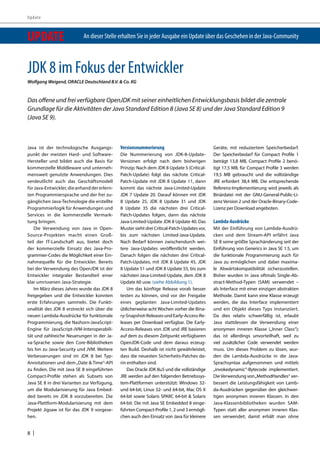 Update 
UPDATE An dieser Stelle erhalten Sie in jeder Ausgabe ein Update über das Geschehen in der Java-Community 
JDK 8 im Fokus der Entwickler 
Wolfgang Weigend, ORACLE Deutschland B.V. & Co. KG 
Das offene und frei verfügbare OpenJDK mit seiner einheitlichen Entwicklungsbasis bildet die zentrale 
Grundlage für die Aktivitäten der Java Standard Edition 8 (Java SE 8) und der Java Standard Edition 9 
(Java SE 9). 
Java ist der technologische Ausgangs-punkt 
8 | 
der meisten Hard- und Software- 
Hersteller und bildet auch die Basis für 
kommerzielle Middleware und unterneh-mensweit 
genutzte Anwendungen. Dies 
verdeutlicht auch das Geschäftsmodell 
für Java-Entwickler, die anhand der erlern-ten 
Programmiersprache und der frei zu-gänglichen 
Java-Technologie die erstellte 
Programmierlogik für Anwendungen und 
Services in die kommerzielle Vermark-tung 
bringen. 
Die Verwendung von Java in Open- 
Source-Projekten macht einen Groß-teil 
der IT-Landschaft aus, bietet doch 
der kommerzielle Einsatz des Java-Pro-grammier- 
Codes die Möglichkeit einer Ein-nahmequelle 
für die Entwickler. Bereits 
bei der Verwendung des OpenJDK ist der 
Entwickler integraler Bestandteil einer 
klar umrissenen Java-Strategie. 
Im März dieses Jahres wurde das JDK 8 
freigegeben und die Entwickler konnten 
erste Erfahrungen sammeln. Die Funkti-onalität 
des JDK 8 erstreckt sich über die 
neuen Lambda-Ausdrücke für funktionale 
Programmierung, die Nashorn-JavaScript- 
Engine für JavaScript-JVM-Interoperabili-tät 
und zahlreiche Neuerungen in der Ja-va- 
Sprache sowie den Core-Bibliotheken 
bis hin zu Java-Security und JVM. Weitere 
Verbesserungen sind im JDK 8 bei Typ- 
Annotationen und dem „Date & Time“-API 
zu finden. Die mit Java SE 8 eingeführten 
Compact-Profile stehen als Subsets von 
Java SE 8 in drei Varianten zur Verfügung, 
um die Modularisierung für Java Embed-ded 
bereits im JDK 8 vorzubereiten. Die 
Java-Plattform-Modularisierung mit dem 
Projekt Jigsaw ist für das JDK 9 vorgese-hen. 
Versionsnummerierung 
Die Nummerierung von JDK-8-Update- 
Versionen erfolgt nach dem bisherigen 
Prinzip: Nach dem JDK 8 Update 5 (Critical- 
Patch-Update) folgt das nächste Critical- 
Patch-Update mit JDK 8 Update 11, dann 
kommt das nächste Java-Limited-Update 
JDK 7 Update 20. Darauf können mit JDK 
8 Update 25, JDK 8 Update 31 und JDK 
8 Update 35 die nächsten drei Critical- 
Patch-Updates folgen, dann das nächste 
Java-Limited-Update JDK 8 Update 40. Das 
Muster sieht drei Critical-Patch-Updates vor, 
bis zum nächsten Limited-Java-Update. 
Nach Bedarf können zwischendurch wei-tere 
Java-Updates veröffentlicht werden. 
Danach folgen die nächsten drei Critical- 
Patch-Updates, mit JDK 8 Update 45, JDK 
8 Update 51 und JDK 8 Update 55, bis zum 
nächsten Java-Limited-Update, dem JDK 8 
Update 60 usw. (siehe Abbildung 1). 
Um das künftige Release vorab besser 
testen zu können, sind vor der Freigabe 
eines geplanten Java-Limited-Updates 
üblicherweise acht Wochen vorher die Bina-ry- 
Snapshot-Releases und Early-Access-Re-leases 
per Download verfügbar. Die Early- 
Access-Releases von JDK und JRE basieren 
auf dem zu diesem Zeitpunkt verfügbaren 
OpenJDK-Code und dem daraus erzeug-ten 
Build. Deshalb ist nicht gewährleistet, 
dass die neuesten Sicherheits-Patches da-rin 
enthalten sind. 
Das Oracle JDK 8u5 und die vollständige 
JRE werden auf den folgenden Betriebssys-tem- 
Plattformen unterstützt: Windows 32- 
und 64-bit, Linux 32- und 64-bit, Mac OS X 
64-bit sowie Solaris SPARC 64-bit & Solaris 
64-bit. Die mit Java SE Embedded 8 einge-führten 
Compact-Profile 1, 2 und 3 ermögli-chen 
auch den Einsatz von Java für kleinere 
Geräte, mit reduziertem Speicherbedarf. 
Der Speicherbedarf für Compact Profile 1 
beträgt 13,8 MB, Compact Profile 2 benö-tigt 
17,5 MB, für Compact Profile 3 werden 
19,5 MB gebraucht und die vollständige 
JRE erfordert 38,4 MB. Die entsprechende 
Referenz-Implementierung wird jeweils als 
Binärdatei mit der GNU-General-Public-Li-zenz 
Version 2 und der Oracle-Binary-Code- 
Lizenz per Download angeboten. 
Lambda-Ausdrücke 
Mit der Einführung von Lambda-Ausdrü-cken 
und dem Stream-API erfährt Java 
SE 8 seine größte Sprachänderung seit der 
Einführung von Generics in Java SE 1.5, um 
die funktionale Programmierung auch für 
Java zu ermöglichen und dabei maxima-le 
Abwärtskompatibilität sicherzustellen. 
Bisher wurden in Java oftmals Single-Ab-stract- 
Method-Typen (SAM) verwendet – 
als Interface mit einer einzigen abstrakten 
Methode. Damit kann eine Klasse erzeugt 
werden, die das Interface implementiert 
und ein Objekt dieses Typs instanziiert. 
Da dies relativ schwerfällig ist, erlaubt 
Java stattdessen die Verwendung einer 
anonymen inneren Klasse („Inner Class“); 
das ist allerdings unvorteilhaft, weil zu 
viel zusätzlicher Code verwendet werden 
muss. Um dieses Problem zu lösen, wur-den 
die Lambda-Ausdrücke in die Java- 
Sprachsyntax aufgenommen und mittels 
„invokedynamic“-Bytecode implementiert. 
Die Verwendung von „MethodHandles“ ver-bessert 
die Leistungsfähigkeit von Lamb-da- 
Ausdrücken gegenüber den gleichwer-tigen 
anonymen inneren Klassen. In den 
Java-Klassenbibliotheken wurden SAM-Typen 
statt aller anonymen inneren Klas-sen 
verwendet; damit erhält man ohne 
 