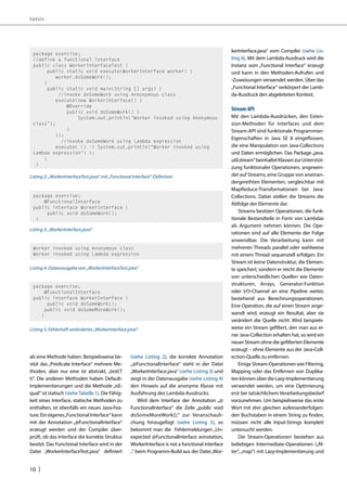 Update 
als eine Methode haben. Beispielsweise be-sitzt 
10 | 
das „Predicate Interface“ mehrere Me-thoden, 
aber nur eine ist abstrakt, „test(T 
t)“. Die anderen Methoden haben Default- 
Implementierungen und die Methode „isE-qual“ 
ist statisch (siehe Tabelle 1). Die Fähig-keit 
eines Interface, statische Methoden zu 
enthalten, ist ebenfalls ein neues Java-Fea-ture. 
Ein eigenes „Functional Interface“ kann 
mit der Annotation „@FunctionalInterface“ 
erzeugt werden und der Compiler über-prüft, 
ob das Interface die korrekte Struktur 
besitzt. Das Functional Interface wird in der 
Datei „WorkerInterfaceTest.java“ definiert 
(siehe Listing 2), die korrekte Annotation 
„@FunctionalInterface“ steht in der Datei 
„WorkerInterface.java“ (siehe Listing 3) und 
zeigt in der Datenausgabe (siehe Listing 4) 
den Hinweis auf die anonyme Klasse mit 
Ausführung des Lambda-Ausdrucks. 
Wird dem Interface der Annotation „@ 
FunctionalInterface“ die Zeile „public void 
doSomeMoreWork();“ zur Veranschauli-chung 
hinzugefügt (siehe Listing 5), so 
bekommt man die Fehlermeldungen „Un-expected 
@FunctionalInterface annotation, 
WorkerInterface is not a functional interface 
..“ beim Programm-Build aus der Datei „Wor-kerInterface. 
java“ vom Compiler (siehe Lis-ting 
6). Mit dem Lambda-Ausdruck wird die 
Instanz vom „Functional Interface“ erzeugt 
und kann in den Methoden-Aufrufen und 
-Zuweisungen verwendet werden. Über das 
„Functional Interface“ verkörpert der Lamb-da- 
Ausdruck den abgeleiteten Kontext. 
Stream-API 
Mit den Lambda-Ausdrücken, den Exten-sion- 
Methoden für Interfaces und dem 
Stream-API sind funktionale Programmier- 
Eigenschaften in Java SE 8 eingeflossen, 
die eine Manipulation von Java-Collections 
und Daten ermöglichen. Das Package „java. 
util.stream“ beinhaltet Klassen zur Unterstüt-zung 
funktionaler Operationen, angewen-det 
auf Streams, eine Gruppe von aneinan-dergereihten 
Elementen, vergleichbar mit 
MapReduce-Transformationen bei Java- 
Collections. Dabei stellen die Streams die 
Abfolge der Elemente dar. 
Streams besitzen Operationen, die funk-tionale 
Bestandteile in Form von Lambdas 
als Argument nehmen können. Die Ope-rationen 
sind auf alle Elemente der Folge 
anwendbar. Die Verarbeitung kann mit 
mehreren Threads parallel oder wahlweise 
mit einem Thread sequenziell erfolgen. Ein 
Stream ist keine Datenstruktur, die Elemen-te 
speichert, sondern er reicht die Elemente 
von unterschiedlichen Quellen wie Daten-strukturen, 
Arrays, Generator-Funktion 
oder I/O-Channel an eine Pipeline weiter, 
bestehend aus Berechnungsoperationen. 
Eine Operation, die auf einen Stream ange-wandt 
wird, erzeugt ein Resultat, aber sie 
verändert die Quelle nicht. Wird beispiels-weise 
ein Stream gefiltert, den man aus ei-ner 
Java-Collection erhalten hat, so wird ein 
neuer Stream ohne die gefilterten Elemente 
erzeugt – ohne Elemente aus der Java-Coll-ection- 
Quelle zu entfernen. 
Einige Stream-Operationen wie Filtering, 
Mapping oder das Entfernen von Duplika-ten 
können über die Lazy-Implementierung 
verwendet werden, um eine Optimierung 
erst bei tatsächlichem Verarbeitungsbedarf 
vorzunehmen. Um beispielsweise das erste 
Wort mit drei gleichen aufeinanderfolgen-den 
Buchstaben in einem String zu finden, 
müssen nicht alle Input-Strings komplett 
untersucht werden. 
Die Stream-Operationen bestehen aus 
beliebigen Intermediate-Operationen („fil-ter“, 
„map“) mit Lazy-Implementierung und 
package exercise; 
//define a functional interface 
public class WorkerInterfaceTest { 
public static void execute(WorkerInterface worker) { 
worker.doSomeWork(); 
} 
public static void main(String [] args) { 
//invoke doSomeWork using Annonymous class 
execute(new WorkerInterface() { 
@Override 
public void doSomeWork() { 
System.out.println(‘Worker invoked using Anonymous 
class’); 
} 
}); 
//invoke doSomeWork using Lambda expression 
execute( () -> System.out.println(“Worker invoked using 
Lambda expression’) ); 
} 
} 
Listing 2: „WorkerInterfaceTest.java” mit „Functional Interface”-Definition 
package exercise; 
@FunctionalInterface 
public interface WorkerInterface { 
public void doSomeWork(); 
} 
Listing 3: „WorkerInterface.java” 
Worker invoked using Anonymous class 
Worker invoked using Lambda expression 
Listing 4: Datenausgabe von „WorkerInterfaceTest.java“ 
package exercise; 
@FunctionalInterface 
public interface WorkerInterface { 
public void doSomeWork(); 
public void doSomeMoreWork(); 
} 
Listing 5: Fehlerhaft verändertes „WorkerInterface.java“ 
 