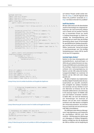 Update 
12 | 
auf mehrere Threads verteilt werden kön-nen. 
Im Listing 12 wird die Tageszeit ohne 
Datum mit „LocalTime“ verwendet, im Lis-ting 
13 ein Datum ohne Zeit mit „LocalDate“. 
JavaFX-User-Interface 
Mit dem JDK 8 wird auch die überarbeitete 
JavaFX-UI-Technologie ihre steigende Ver-breitung 
in der Java-Community erfahren 
und es deutet sich ein positiver Trend für 
den zu erwartenden Einsatz von JavaFX 
in Desktop-Anwendungen an. Bisher ent-scheiden 
die Entwicklererfahrung und 
der Reifegrad von JavaFX über die künftige 
Verwendung dieser neuen UI-Technologie 
für geschäftskritische Desktop-Anwendun-gen 
und dies wird auch wesentlich für die 
Ablöse bestehender Swing-Technologie 
in Java-Anwendungen sein. Die künftige 
Standardisierung in einem JSR für JavaFX 
ist mit Java SE 9 vorgesehen. 
JavaScript-Engine „Nashorn“ 
Nashorn ist die neue, leistungsstarke und 
standardkonforme JavaScript-Engine im 
JDK 8, die auch weitere Versionen von Java- 
Script und ECMAScript 6 unterstützen wird. 
Die künftigen Implementierungsschritte 
umfassen eine Leistungssteigerung von 
Nashorn und der JVM, sodass die Verarbei-tungsgeschwindigkeit 
von JavaScript mit 
Nashorn auf der JVM nicht mehr infrage 
gestellt wird. 
Mit dem in Nashorn neu implementier-ten 
Meta-Objekt-Protokoll werden die Java- 
Script-Aufrufe von Java-APIs vereinfacht. 
Dies ermöglicht die nahtlose Interaktion 
von JavaScript und Java. Denkbar ist auch 
eine Alternative am Browser, bei der die 
Entwickler wählen können, ob sie die Goog-le 
V8 JavaScript Engine mit WebKit oder 
auch dort Nashorn verwenden möchten. 
Es bleibt offen, wie stark die Verbreitung 
von Anwendungen mit JavaScript am 
Browser und auf dem Server tatsächlich 
zunehmen wird. Aber Nashorn ermöglicht 
den Infrastrukturanbietern, die Verarbei-tung 
von JavaScript und Java auf eine zen-trale 
JVM zu konsolidieren. 
Die JVM bietet neben Memory-Manage-ment, 
Code-Optimierung und Scripting für 
die Java-Plattform (JSR-223) auch viele 
nützliche JVM-Management-Werkzeuge 
mit „Debugging & Profiling“-Fähigkeiten. 
Nashorn verfolgt das Ziel, die Attraktivität 
der JVM zu erhöhen und sie langfristig als 
package exercise; 
import java.util.Arrays; 
import java.util.List; 
import java.util.function.Predicate; 
public class Main { 
public static void main(String [] a) { 
List<Integer> list = Arrays.asList(1 , 2, 3, 4, 5, 6, 7, 
8, 9); 
System.out.print(“n“ + “Print all numbers: “); 
evaluate(list, (n)->true); 
System.out.print(“n“ + “Print no numbers: “); 
evaluate(list, (n)->false); 
System.out.print(“n“ + “Print even numbers: “); 
evaluate(list, (n)-> n%2 == 0 ); 
System.out.print(“n“ + “Print odd numbers: “); 
evaluate(list, (n)-> n%2 == 1 ); 
System.out.print(“n“ + “Print numbers greater than 6: “); 
evaluate(list, (n)-> n > 6 ); 
System.out.print(“n“ + “Print numbers lower than 6: “); 
evaluate(list, (n)-> n < 6 ); 
} 
public static void evaluate(List<Integer> list, 
Predicate<Integer> predicate) { 
for(Integer n: list) { 
if(predicate.test(n)) { 
System.out.print(n + “ “); 
} 
} 
} 
} 
Print all numbers: 1 2 3 4 5 6 7 8 9 
Print no numbers: 
Print even numbers: 2 4 6 8 
Print odd numbers: 1 3 5 7 9 
Print numbers greater than 6: 7 8 9 
Print numbers lower than 6: 1 2 3 4 5 
Listing 8: Array-Liste mit Lambda-Ausdrücken und Ausgabe des Ergebnisses 
// Bisherige Progammierweise, ohne Lambdas 
int summe = 0; 
for(Integer n : list) { 
int x = n * n; 
summe = summe + x; 
} 
System.out.println(“n“ + “Summe = “ + summe); 
Summe = 285 
Listing 9: Berechnung der Summe in einer For-Schleife und Ausgabe der Summe 
// Verwendung von Lambdas mit Java SE 8 
int sum = list.stream().map(x -> x*x).reduce((x,y) -> x + 
y).get(); 
System.out.println(“Sum = “ + sum); 
Sum = 285 
Listing 10: Berechnung der Summe mit Lambdas im JDK 8 und Ausgabe der Summe 
 