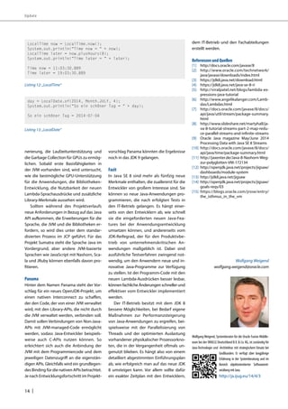 Update 
nerierung, die Laufzeitunterstützung und 
die Garbage Collection für GPUs zu ermög-lichen. 
14 | 
Sobald erste Basisfähigkeiten in 
der JVM vorhanden sind, wird untersucht, 
wie die bestmögliche GPU-Unterstützung 
für die Anwendungen, die Bibliotheken- 
Entwicklung, die Nutzbarkeit der neuen 
Lambda-Sprachausdrücke und zusätzliche 
Library-Merkmale aussehen wird. 
Sollten während des Projektverlaufs 
neue Anforderungen in Bezug auf das Java 
API aufkommen, die Erweiterungen für die 
Sprache, die JVM und die Bibliotheken er-fordern, 
so wird dies unter dem standar-disierten 
Prozess im JCP geführt. Für das 
Projekt Sumatra steht die Sprache Java im 
Vordergrund, aber andere JVM-basierte 
Sprachen wie JavaScript mit Nashorn, Sca-la 
und JRuby können ebenfalls davon pro-fitieren. 
Panama 
Hinter dem Namen Panama steht der Vor-schlag 
für ein neues OpenJDK-Projekt, um 
einen nativen Interconnect zu schaffen, 
der den Code, der von einer JVM verwaltet 
wird, mit den Library-APIs, die nicht durch 
die JVM verwaltet werden, verbinden soll. 
Damit sollen Verbindungen von Non-Java- 
APIs mit JVM-managed-Code ermöglicht 
werden, sodass Java-Entwickler beispiels-weise 
auch C-APIs nutzen können. So 
erleichtert sich auch die Anbindung der 
JVM mit dem Programmiercode und dem 
jeweiligen Datenzugriff an die eigenstän-digen 
APIs. Gleichfalls wird ein grundlegen-des 
Binding für die nativen APIs betrachtet. 
Je nach Entwicklungsfortschritt im Projekt-vorschlag 
Panama könnten die Ergebnisse 
noch in das JDK 9 gelangen. 
Fazit 
In Java SE 8 sind mehr als fünfzig neue 
Merkmale enthalten, die zuallererst für die 
Entwickler von großem Interesse sind. Sie 
können so neue Java-Anwendungen pro-grammieren, 
die nach erfolgten Tests in 
den IT-Betrieb gelangen. Es hängt einer-seits 
von den Entwicklern ab, wie schnell 
sie die eingeforderten neuen Java-Fea-tures 
bei der Anwendungsentwicklung 
umsetzen können, und andererseits vom 
JDK-Reifegrad, der für den Produktivbe-trieb 
von unternehmenskritischen An-wendungen 
maßgeblich ist. Dabei sind 
ausführliche Testverfahren zwingend not-wendig, 
um den Anwendern neue und in-novative 
Java-Programme zur Verfügung 
zu stellen. Ist der Programm-Code mit den 
neuen Lambda-Ausdrücken besser lesbar, 
können fachliche Änderungen schneller und 
effektiver vom Entwickler implementiert 
werden. 
Der IT-Betrieb besitzt mit dem JDK 8 
bessere Möglichkeiten, bei Bedarf eigene 
Maßnahmen zur Performanzsteigerung 
von Java-Anwendungen zu ergreifen, bei-spielsweise 
mit der Parallelisierung von 
Threads und der optimierten Auslastung 
vorhandener physikalischer Prozessorkno-ten, 
die in der Vergangenheit oftmals un-genutzt 
blieben. Es hängt also von einem 
detailliert abgestimmten Einführungsplan 
ab, wie erfolgreich man auf das neue JDK 
8 umsteigen kann. Vor allem sollte dafür 
ein exakter Zeitplan mit den Entwicklern, 
dem IT-Betrieb und den Fachabteilungen 
erstellt werden. 
Referenzen und Quellen 
[1] http://docs.oracle.com/javase/8 
[2] http://www.oracle.com/technetwork/ 
java/javase/downloads/index.html 
[3] https://jdk8.java.net/download.html 
[4] https://jdk8.java.net/java-se-8-ri 
[5] http://viralpatel.net/blogs/lambda-ex-pressions- 
java-tutorial 
[6] http://www.angelikalanger.com/Lamb-das/ 
Lambdas.html 
[7] http://docs.oracle.com/javase/8/docs/ 
api/java/util/stream/package-summary. 
html 
[8] http://www.slideshare.net/martyhall/ja-va- 
8-tutorial-streams-part-2-map-redu-ce- 
parallel-streams-and-infinite-streams 
[9] Oracle Java magazine May/June 2014 
Processing Data with Java SE 8 Streams 
[10] http://docs.oracle.com/javase/8/docs/ 
api/java/time/package-summary.html 
[11] http://jaxenter.de/Java-8-Nashorn-Weg-zur- 
polyglotten-VM-172134 
[12] http://openjdk.java.net/projects/jigsaw/ 
dashboards/module-system 
[13] http://jdk8.java.net/jigsaw 
[14] http://openjdk.java.net/projects/jigsaw/ 
goals-reqs/03 
[15] https://blogs.oracle.com/jrose/entry/ 
the_isthmus_in_the_vm 
Wolfgang Weigend 
wolfgang.weigend@oracle.com 
LocalTime now = LocalTime.now(); 
System.out.println(“Time now = “ + now); 
LocalTime later = now.plusHours(8); 
System.out.println(“Time later = “ + later); 
Time now = 11:03:30.889 
Time later = 19:03:30.889 
Listing 12: „LocalTime“ 
Wolfgang Weigend, Systemberater für die Oracle Fusion Middle-ware 
bei der ORACLE Deutschland B.V. & Co. KG, ist zuständig für 
Java-Technologie und -Architektur mit strategischem Einsatz bei 
Großkunden. Er verfügt über langjährige 
Erfahrung in der Systemberatung und im 
Bereich objektorientierter Softwareent-wicklung 
mit Java. 
day = LocalDate.of(2014, Month.JULY, 4); 
System.out.println(“So ein schöner Tag = “ + day); 
So ein schöner Tag = 2014-07-04 
Listing 13: „LocalDate“ 
http://ja.ijug.eu/14/4/3 
