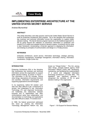 Case Study

IMPLEMENTING ENTERPRISE ARCHITECTURE AT THE
UNITED STATES SECRET SERVICE
Andrew Blumenthal

        ABSTRACT

        This article describes a ten-step process used by the United States Secret Service to
        build its Enterprise Architecture (EA) program. EA is the discipline that synthesizes
        key business and technical information across the organization to support better
        decision-making. The Secret Service program improves on the traditional approach to
        EA by going beyond the collection of voluminous information to synthesize and
        present it in a useful and useable format for decision-makers. It achieves this by using
        a clear framework, incorporating a three-tier approach to displaying the information,
        and drawing on principles of communication and design in a 10-step process.


        KEYWORDS

        enterprise architecture, secret service, information technology, strategic planning,
        investment management, knowledge management, information sharing, information
        visualization, Clinger-Cohen Act



INTRODUCTION                                            known as “Clinger-Cohen.” This Act, among
                                                        other things, charged federal agency Chief
Enterprise Architecture (EA) is the discipline          Information Officers (CIOs) with “developing,
that synthesizes key business and technical             maintaining, and facilitating the implementation
information across the organization to support          of a sound and integrated information
better decision-making, as shown in Figure 1.           technology architecture” (110 Stat. 685). This
The information in the EA includes, among               legislation was significant because it
other things, descriptions of business functions        recognized the centrality of EA to good
and activities, information requirements, and           decision-making in the organization.
supporting applications and technologies.

In my experience, before EA existed, such
data was often difficult to get, cumbersome to
access, and challenging to use. Information
Technology (IT) was organized functionally,
not holistically; the relationship between
business and IT stakeholders was often
confrontational rather than collaborative; and
documentation on technology and applications
was often difficult to obtain, if it existed at all.

In 1996, the federal government addressed
this issue by passing the Information
Technology Management Reform Act, also                    Figure 1. EA Support for Decision-Making



    © Journal of Enterprise Architecture – November 2005                                              1
 