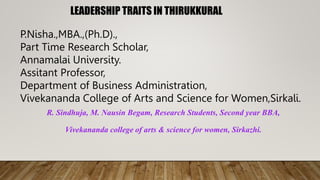 LEADERSHIP TRAITS IN THIRUKKURAL
P.Nisha.,MBA.,(Ph.D).,
Part Time Research Scholar,
Annamalai University.
Assitant Professor,
Department of Business Administration,
Vivekananda College of Arts and Science for Women,Sirkali.
R. Sindhuja, M. Nausin Begam, Research Students, Second year BBA,
Vivekananda college of arts & science for women, Sirkazhi.
 