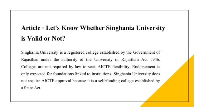 Article - Let's Know Whether Singhania University
is Valid or Not?
Singhania University is a registered college established by the Government of
Rajasthan under the authority of the University of Rajasthan Act 1946.
Colleges are not required by law to seek AICTE flexibility. Endorsement is
only expected for foundations linked to institutions. Singhania University does
not require AICTE approval because it is a self-funding college established by
a State Act.
 