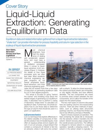 Cover Story
M
ost chemical
engineers have
had the experi-
ence of dealing
with problematic separa-
tions, and most have a
general understanding
of distillation processes.
When it comes to liquid-
liquid extraction (LLE) pro-
cesses (Figure 1), however,
the details of how these
processes work are often
less clear. Most academic
chemical engineering de-
gree programs do not
heavily emphasize liquid-
liquid extraction, and most
chemical engineering grad-
uates did not receive more than a few days
of instruction on generating equilibrium data
for LLE in their degree programs.
This article is focused on going “behind
the scenes” and revealing more about the
earliest stages of generating LLE equilibrium
data. It describes how to perform a series
of laboratory “shake tests” to calculate LLE
equilibrium data. Furthermore, the article ex-
plains how to use those data to determine
the type of column that should be used in a
given LLE application.
LLE process basics
LLE is a technique that exploits differences in
the relative solubility of compounds of inter-
est (the solute) in two immiscible liquids, most
often an aqueous phase and an organic sol-
vent. In an LLE process, a liquid stream that
contains a compound of interest is fed into
an extractor, where it will come into contact
with a solvent. To allow for phase separation,
the solvent and liquid stream are immiscible,
or only slightly miscible, and have different
densities. The two components are mixed
to promote close contact between the two
components, and to allow the transfer of the
solute into the solvent phase.
The two main types of columns discussed
here are rotating columns and reciprocating
columns. There are other methods of sepa-
ration, such as utilizing static (structured
packing) columns, but those find limited use
due to low efficiency and lack of flexibility.
Figure 2 shows a typical LLE operation. The
feed containing the solute (B) is introduced
into the extractor, where it transfers into the
solvent. Solvent recovery plays a large role in
the overall process economics. The raffinate
is stripped to remove solvent in a separate
operation, typically a stripping column. The
solvent in the extract stream is typically re-
Don Glatz,
Brendan
Cross and Tom
Lightfoot
KochModularProcess
Systems
Equilibrium data and related information gathered from a liquid-liquid extraction laboratory
“shake test”can provide information for process feasibility and column-type selection in the
scaleup of liquid-liquid extraction processes
Liquid-Liquid
Extraction: Generating
Equilibrium Data
FIGURE 1. Commercial-scale liquid-liquid extraction processes often transfer solutes
from an aqueous phase to a solvent
IN BRIEF
LLE PROCESS BASICS
LLE SHAKE TEST
SHAKE TEST STEPS AND
EQUIPMENT
REPORTING RESULTS
ADVANTAGES OF SHAKE
TESTS
COLUMN SELECTION
 