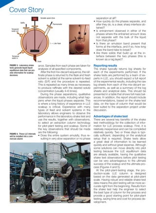 Cover Story
ance. Samples from each phase are taken for
analyses of all specified components.
After the first mix-decant sequence, the raf-
finate phase is returned to the flask and fresh
solvent is added at the same solvent-to-feed
ratio (S/F) and the procedure is repeated.
This is repeated as many times as necessary
to produce raffinate with the desired solute
concentration (usually 4–6 times).
During the phase separations, qualitative
observations are made, including what hap-
pens when the liquid phases separate. This
is where a long history of experience in LLE
scaleup is critical. Experience with many
types of feed and solvent systems in the
laboratory allows engineers to observe the
performance in the laboratory shake test and
use the results, together with observations,
to select an extraction column technology
for pilot-plant testing and scaleup. Some of
the key observations that should be made
are the following:
•	Does the entire system emulsify, thus re-
sulting in very slow separation or no phase
separation at all?
•	How quickly do the phases separate, and
after they do, is a clear, sharp interface ob-
tained?
•	Is entrainment observed in either of the
phases where the entrained amount does
not separate with the bulk of the liquid
from that phase?
•	Is there an emulsion band present that
forms at the interface, and if so, how long
does the band take to break?
•	Are there solids that build up at the in-
terface between the two phases (this is
known as a rag layer)?
Reporting results
The shake typically returns log sheets for
each of the experiments performed. If the
shake tests are performed by a team of ex-
perts in LLE, you should expect a full report
of the experimental results, including the raw
log sheets from each of the mix-decant ex-
periments, as well as a summary of the log
sheets and analytical data. This should be
presented in a table that shows full mass bal-
ances. In addition, the report should include
recommendations, based on the shake test
data, on the type of column that would be
best suited to the separation project under
discussion.
Advantages of shake test
There are several key benefits of the shake
test methodology for the collection of infor-
mation for LLE process scaleup. First, it is
relatively inexpensive and can be completed
relatively quickly. Two or three days is typi-
cally sufficient, depending on the analytical
setup that is required. Shake tests allow
a great deal of information to be learned
quickly and without great expense. Although
some solutions can move directly into pilot
testing because the LLE equilibrium data
are already available, having the qualitative
shake test observations before pilot testing
can be very advantageous to the ultimate
success of the scaleup and the ultimate pro-
cess (Figures 4 and 5).
At the pilot-plant-testing stage, the pro-
duction-scale LLE column is designed
based on the data generated at pilot-plant
scale. Having robust and reliable shake-test
data means the pilot testing will be more ac-
curate right from the beginning. Results from
the shake test help the engineer to select
the best type of column for the process and
provide a good starting point for pilot-plant
testing, saving time and cost for process de-
velopment.
FIGURE 4. These LLE internals
will be installed into a com-
mercial column
FIGURE 3. Laboratory shake
tests generate liquid-liquid
equilibrium data that can pro-
vide information for scaleup
decisions
1 — Liter flask
Baffle
Tempered
water out
Tempered
water in
Drain
Thermometer
Variable speed drive
 