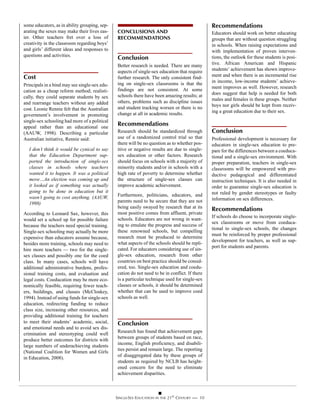 some educators, as in ability grouping, sep-                                                     Recommendations
arating the sexes may make their lives eas-     CONCLUSIONS AND                                  Educators should work on better educating
ier. Other teachers fret over a loss of         RECOMMENDATIONS                                  groups that are without question struggling
creativity in the classroom regarding boys’                                                      in schools. When raising expectations and
and girls’ different ideas and responses to                                                      with implementation of proven interven-
questions and activities.
                                                Conclusion                                       tions, the outlook for these students is posi-
                                                Better research is needed. There are many        tive. African American and Hispanic
                                                aspects of single-sex education that require     students’ achievement has shown improve-
Cost                                            further research. The only consistent find-      ment and when there is an incremental rise
                                                ing on single-sex classrooms is that the         in income, low-income students’ achieve-
Principals in a bind may see single-sex edu-                                                     ment improves as well. However, research
cation as a cheap reform method; realisti-      findings are not consistent. At some
                                                schools there have been amazing results; at      does suggest that help is needed for both
cally, they could separate students by sex                                                       males and females in these groups. Neither
and rearrange teachers without any added        others, problems such as discipline issues
                                                and student tracking worsen or there is no       boys nor girls should be kept from receiv-
cost. Leonie Rennie felt that the Australian                                                     ing a great education due to their sex.
government’s involvement in promoting           change at all in academic results.
single-sex schooling had more of a political
appeal rather than an educational one
                                                Recommendations
(AAUW, 1998). Describing a particular           Research should be standardized through          Conclusion
Australian initiative, Rennie said:             use of a randomized control trial so that        Professional development is necessary for
                                                there will be no question as to whether pos-     educators in single-sex education to pre-
  I don’t think it would be cynical to say      itive or negative results are due to single-     pare for the differences between a coeduca-
  that the Education Department sup-            sex education or other factors. Research         tional and a single-sex environment. With
  ported the introduction of single-sex         should focus on schools with a majority of       proper preparation, teachers in single-sex
  classes in schools where teachers             minority students and/or in schools with a       classrooms will be empowered with pro-
  wanted it to happen. It was a political       high rate of poverty to determine whether        ductive pedagogical and differentiated
  move…An election was coming up and            the structure of single-sex classes can          instruction techniques. It is also needed in
  it looked as if something was actually        improve academic achievement.                    order to guarantee single-sex education is
  going to be done in education but it                                                           not ruled by gender stereotypes or faulty
  wasn’t going to cost anything. (AAUW,         Furthermore, politicians, educators, and
                                                parents need to be secure that they are not      information on sex differences.
  1998)
                                                being easily swayed by research that at its      Recommendations
According to Leonard Sax, however, this         most positive comes from affluent, private
                                                                                                 If schools do choose to incorporate single-
would set a school up for possible failure      schools. Educators are not wrong in want-
                                                                                                 sex classrooms or move from coeduca-
because the teachers need special training.     ing to emulate the progress and success of
                                                                                                 tional to single-sex schools, the changes
Single-sex schooling may actually be more       these renowned schools, but compelling
                                                                                                 must be reinforced by proper professional
expensive than educators assume because,        research must be produced to determine
                                                                                                 development for teachers, as well as sup-
besides more training, schools may need to      what aspects of the schools should be repli-
                                                                                                 port for students and parents.
hire more teachers — two for the single-        cated. For educators considering use of sin-
sex classes and possibly one for the coed       gle-sex education, research from other
class. In many cases, schools will have         countries on best practice should be consid-
additional administrative burdens, profes-      ered, too. Single-sex education and coedu-
sional training costs, and evaluation and       cation do not need to be in conflict. If there
legal costs. Coeducation may be more eco-       is a particular technique used for single-sex
nomically feasible, requiring fewer teach-      classes or schools, it should be determined
ers, buildings, and classes (McCloskey,         whether that can be used to improve coed
1994). Instead of using funds for single-sex    schools as well.
education, redirecting funding to reduce
class size, increasing other resources, and
providing additional training for teachers
to meet their students’ academic, social,       Conclusion
and emotional needs and to avoid sex dis-
                                                Research has found that achievement gaps
crimination and stereotyping could well
                                                between groups of students based on race,
produce better outcomes for districts with
                                                income, English proficiency, and disabili-
large numbers of underachieving students
                                                ties persist and remain large. The reporting
(National Coalition for Women and Girls
                                                of disaggregated data by these groups of
in Education, 2008).
                                                students as required by NCLB has height-
                                                ened concern for the need to eliminate
                                                achievement disparities.



                                               SINGLE-SEX EDUCATION IN THE 21ST CENTURY —— 10
 