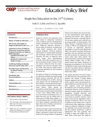 Education Policy Brief
                                       Single-Sex Education in the 21st Century
                                                             Kelly E. Cable and Terry E. Spradlin

                                                               V O L U M E 6 , N U M B E R 9 , FA L L 2 0 0 8

                                                                                                                 School in East Harlem have renewed inter-
CONTENTS                                                        INTRODUCTION                                     est and experimentation with single-sex
                                                                                                                 classrooms and schools. Thus, single-sex
  Introduction....................................... 1         Single-sex schools and classrooms have           education has become a desirable alterna-
                                                                long existed in educational institutions         tive for many students and is offered by an
  History of Single-sex Education ....... 2
                                                                such as religious, private, and preparatory      increasing number of school districts. The
  The Genesis and Legality of                                   schools, particularly in the United King-        Young Women’s Leadership School was
  Single-sex Education in the U.S........ 2                     dom. Single-sex education describes a            created in 1996 by Ann Rubenstein Tisch
                                                                diverse range of situations, including indi-     to provide an opportunity otherwise
  Arguments in Favor of Single-sex                              vidual classes, programs after school,           unavailable to inner-city girls (McDowell,
  Classrooms: Leonard Sax and the                               required programs, voluntary programs,
  National Association for Single-sex
                                                                                                                 2006). The school’s consistent 100 percent
                                                                and programs to remedy gender inequities         graduation rate has attracted much atten-
  Public Education................................ 4
                                                                and encourage cultural and racial pride.         tion and excitement for replication of the
     NASSPE-Cited Studies and
                                                                Therefore, the topic of single-sex class-        results within other urban schools. The
     Others............................................ 5
                                                                rooms resists most generalizations               school particularly impressed and inspired
     Benefits for Underserved
     Student Groups............................. 5
                                                                (AAUW, 1998). Most research in the U.S.          Senator Hillary Clinton, who, in 2001,
                                                                has involved private girls’ schools or Cath-     joined Senator Kay Bailey Hutchison in
  Conflicting Findings: Evaluating                              olic schools. There has been less experi-        proposing an amendment to the No Child
  Outcomes and the Other Side......... 6                        mentation with same-sex education since          Left Behind Act that would eventually pass
                                                                the 1970s, when same-sex public school-          and allow any public school to implement
  Prevailing Issues and Questions ...... 9                      ing became prohibited for most situations        single-sex programs with only a few regu-
     Sex-Based Tracking ....................... 9               by federal law.
     Cost.............................................. 10                                                       lations (Sax, 2002).
                                                                The option of single-sex schooling in pub-       The legality and ethics involved in single-
  Conclusions and
                                                                lic schools has emerged once again through       sex classrooms have also generated a lot of
  Recommendations........................... 10
                                                                federal policies associated with the No          attention and created a heated debate
  Authors............................................. 11       Child Left Behind Act of 2001, allowing          between supporters and critics. Some sci-
                                                                some parents who are disillusioned with          entific research claims that profound bio-
  Acknowledgements ......................... 11                 their children’s current educational experi-     logical differences exist between boys’ and
                                                                ences to explore a broader array of educa-       girls’ cognitive, social, and emotional
  References........................................ 11
                                                                tional choices. Many parents are                 development, styles of learning, and educa-
  Web References ............................... 12             particularly worried about their male chil-      tional needs. However, critics of single-sex
                                                                dren because of recent reports proclaiming       education compare single-sex education to
                                                                a “boys’ crisis” (Mead, 2006). One con-          segregation, recalling advocates who
                                                                cern, out of many necessitating a crisis, is a   claimed racial differences in intelligence
UPCOMING POLICY BRIEFS . .                                      belief that boys are far behind girls in         were based on scientific research. Critics
                                                                achievement. In 2006, Doug Anglin, a 17-         further worry that any segregation sends a
   The Excellence Gap Examined                                  year-old student in the U.S., filed a federal    message of inferiority. There is not a lack
   The Advantages and Disadvantages of                          civil rights complaint contending that his       of opinions on this subject, but a need for
   Multi-Age Classrooms in the Era of                           high school favors females and discrimi-         valid research either supporting or refuting
   NCLB Accountability                                          nates against males (Jan, 2006).                 single-sex education. Supporters of single-
   Public Law 221: Is Indiana’s Account-                                                                         sex schooling in low-income areas believe
                                                                The perceived gap in achievement between
   ability Law Working or is it Another                                                                          that their students should have a right to
                                                                girls and boys, the media’s attention to the
   Passing Education Reform Fad?                                                                                 opportunities that were generally only
                                                                subject, and positive results such as those
                                                                                                                 available to upper and middle class stu-
                                                                found by the Young Women’s Leadership
                                                                                                                 dents. Many would agree that single-sex
 