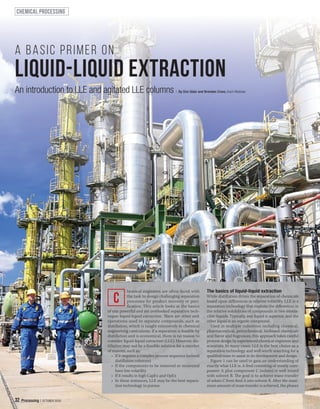 32 Processing | OCTOBER 2020
hemical engineers are often faced with
the task to design challenging separation
processes for product recovery or puri-
fication. This article looks at the basics
of one powerful and yet overlooked separation tech-
nique: liquid-liquid extraction. here are other unit
operations used to separate compounds, such as
distillation, which is taught extensively in chemical
engineering curriculums. If a separation is feasible by
distillation and is economical, there is no reason to
consider liquid-liquid extraction (LLE). However, dis-
tillation may not be a feasible solution for a number
of reasons, such as:
• If it requires a complex process sequence (several
distillation columns)
• If the components to be removed or recovered
have low volatility
• If it results in high CapEx and OpEx
• In these instances, LLE may be the best separa-
tion technology to pursue.
The basics of liquid-liquid extraction
While distillation drives the separation of chemicals
based upon diferences in relative volatility, LLE is a
separation technology that exploits the diferences in
the relative solubilities of compounds in two immis-
cible liquids. Typically, one liquid is aqueous, and the
other liquid is an organic compound.
Used in multiple industries including chemical,
pharmaceutical, petrochemical, biobased chemicals
and lavor and fragrances, this approach takes careful
process design by experienced chemical engineers and
scientists. In many cases, LLE is the best choice as a
separation technology and well worth searching for a
qualified team to assist in its development and design.
Figure 1 can be used to gain an understanding of
exactly what LLE is. A feed consisting of mostly com-
ponent A plus component C (solute) is well mixed
with solvent B. The goal is to achieve mass transfer
of solute C from feed A into solvent B. After the maxi-
mum amount of mass transfer is achieved, the phases
C
chemical processing
liquid-liquid extraction
A basic primer on
An introduction to LLE and agitated LLE columns | By Don Glatz and Brendan Cross, Koch Modular
32 Processing | OCTOBER 2020
 