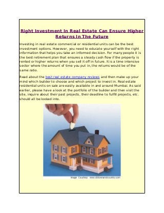 Right Investment In Real Estate Can Ensure Higher
Returns In The Future
Investing in real estate commercial or residential units can be the best
investment options. However, you need to educate yourself with the right
information that helps you take an informed decision. For many people it is
the best retirement plan that ensures a steady cash flow if the property is
rented or higher returns when you sell it off in future. It is a time intensive
sector where the amount of time you put in, the returns would be of the
same ratio.
Read about the best real estate company reviews and then make up your
mind which builder to choose and which project to invest in. Real estate
residential units on sale are easily available in and around Mumbai. As said
earlier, please have a look at the portfolio of the builder and then visit the
site, inquire about their past projects, their deadline to fulfill projects, etc.
should all be looked into.
 