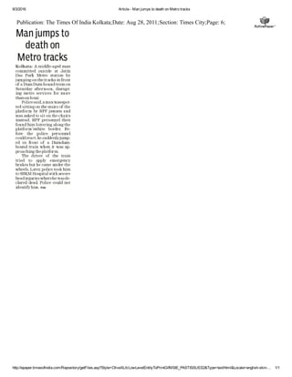 8/3/2016 Article ­ Man jumps to death on Metro tracks
http://epaper.timesofindia.com/Repository/getFiles.asp?Style=OliveXLib:LowLevelEntityToPrintGifMSIE_PASTISSUES2&Type=text/html&Locale=english­skin­… 1/1
Publication: The Times Of India Kolkata;Date: Aug 28, 2011;Section: Times City;Page: 6;
 