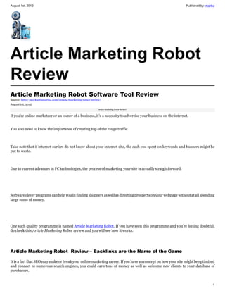 August 1st, 2012                                                                                                Published by: marika




Article Marketing Robot
Review
Article Marketing Robot Software Tool Review
Source: http://workwithmarika.com/article-marketing-robot-review/
August 1st, 2012
                                                               Article Marketing Robot Review!


If you’re online marketeer or an owner of a business, it’s a necessity to advertise your business on the internet.


You also need to know the importance of creating top of the range traffic.



Take note that if internet surfers do not know about your internet site, the cash you spent on keywords and banners might be
put to waste.



Due to current advances in PC technologies, the process of marketing your site is actually straightforward.




Software clever programs can help you in finding shoppers as well as directing prospects on your webpage without at all spending
large sums of money.




One such quality programme is named Article Marketing Robot. If you have seen this programme and you’re feeling doubtful,
do check this Article Marketing Robot review and you will see how it works.




Article Marketing Robot  Review – Backlinks are the Name of the Game

It is a fact that SEO may make or break your online marketing career. If you have an concept on how your site might be optimized
and connect to numerous search engines, you could earn tons of money as well as welcome new clients to your database of
purchasers.


                                                                                                                                  1
 