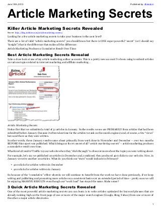 June 19th, 2013 Published by: 4freedom
1
Article Marketing Secrets
Killer Article Marketing Secrets Revealed
Source: http://blog.robfore.com/article-marketing-secrets/
Looking for a few article marketing secrets to take your business to the next level?
There are a lot of valid “article marketing secrets” you should know but there is ONE super powerful “secret” (or I should say
“insight”) that is the difference that makes all the difference:
Article Marketing Produces a Cumulative Result Over Time
Best Article Marketing Secrets Revealed
Take a close look at one of my article marketing author accounts. This is a pretty new account I’ve been using to submit articles
on various topics related to internet marketing and affiliate marketing…
Article Marketing Secrets
Notice first that we submitted a total of 31 articles in January. So the results we see are PRIMARILY from articles that had been
submitted before January (because it often takes time for the articles to rank on the search engines) and, of course, a few “views”
here and there as they were written.
In other words, these January results came about primarily from work done in November and December – over two months
BEFORE this report was published. Which brings us the #1 secret of all “article marketing secrets” – article marketing produces
a cumulative result over time.
What kind of results? Traffic to your web site when they “click through” to discover more about the topic you were writing about.
For example, let’s say we published 20 articles in December and, combined, they produced 400 clicks to our web site. Now, in
January we write another 20 articles. What do you think our “stats” would indicate in February?
• 400 clicks for articles written in December
• 400 clicks for articles written in January
So because of the “cumulative” effect wherein we will continue to benefit from the work we have done previously, if we keep
writing and publishing and promoting more articles on a consistent basis over an extended period of time – pretty soon we will
be enjoying MASSIVE RESULTS even though our “work load” has stayed the same. Make sense?
3 Quick Article Marketing Secrets Revealed
One of the most powerful article marketing secrets you can learn is to write articles optimized for keyword phrases that are
already ranking high on the front page of one or more of the major search engines (Google, Bing, Yahoo) from one or more of
the other a major article directories.
 