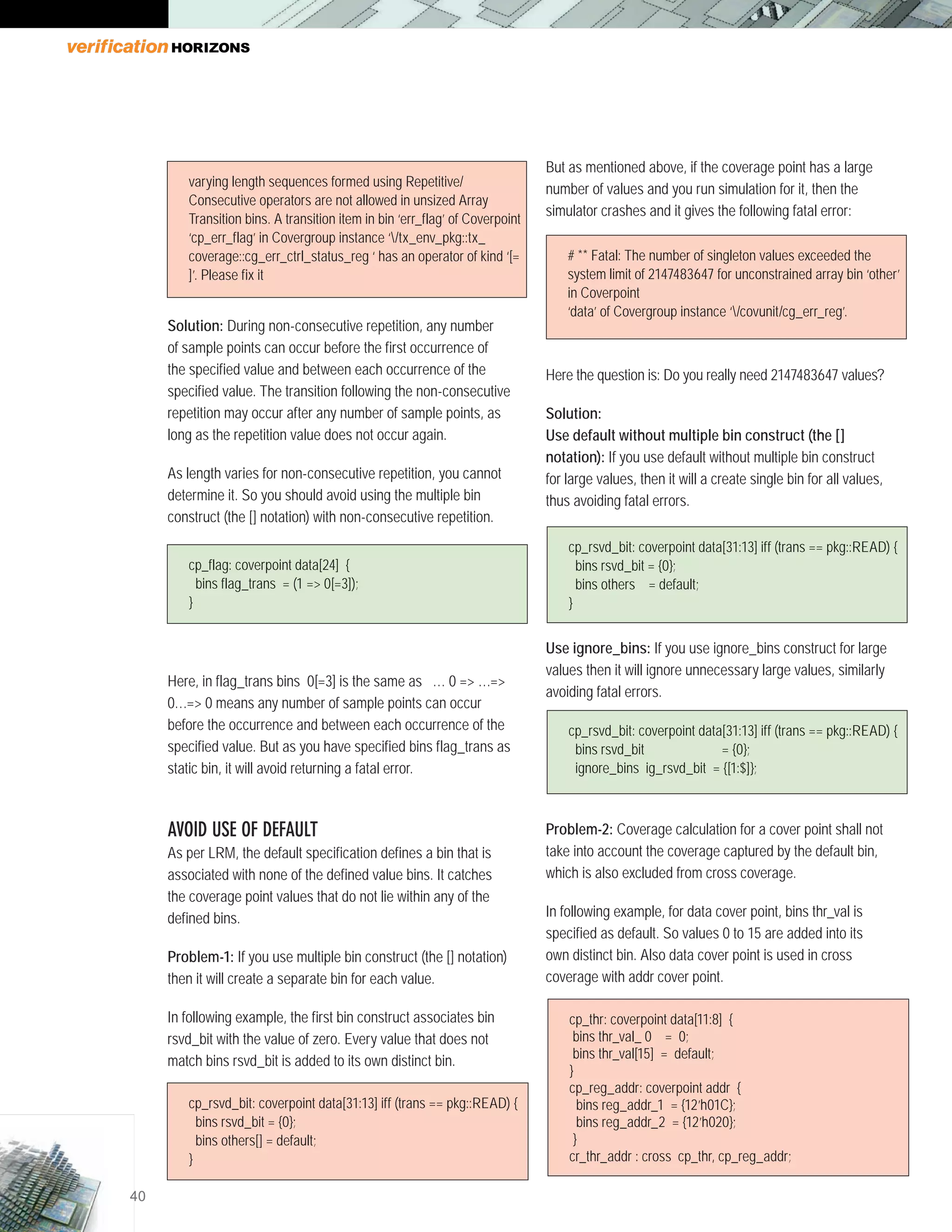 40
Solution: During non-consecutive repetition, any number
of sample points can occur before the first occurrence of
the specified value and between each occurrence of the
specified value. The transition following the non-consecutive
repetition may occur after any number of sample points, as
long as the repetition value does not occur again.
As length varies for non-consecutive repetition, you cannot
determine it. So you should avoid using the multiple bin
construct (the [] notation) with non-consecutive repetition.	
Here, in flag_trans bins 0[=3] is the same as … 0 => …=>
0…=> 0 means any number of sample points can occur
before the occurrence and between each occurrence of the
specified value. But as you have specified bins flag_trans as
static bin, it will avoid returning a fatal error.
AVOID USE OF DEFAULT
As per LRM, the default specification defines a bin that is
associated with none of the defined value bins. It catches
the coverage point values that do not lie within any of the
defined bins.
Problem-1: If you use multiple bin construct (the [] notation)
then it will create a separate bin for each value.
In following example, the first bin construct associates bin
rsvd_bit with the value of zero. Every value that does not
match bins rsvd_bit is added to its own distinct bin.
But as mentioned above, if the coverage point has a large
number of values and you run simulation for it, then the
simulator crashes and it gives the following fatal error:
Here the question is: Do you really need 2147483647 values?
Solution:
Use default without multiple bin construct (the []
notation): If you use default without multiple bin construct
for large values, then it will a create single bin for all values,
thus avoiding fatal errors.
Use ignore_bins: If you use ignore_bins construct for large
values then it will ignore unnecessary large values, similarly
avoiding fatal errors.
Problem-2: Coverage calculation for a cover point shall not
take into account the coverage captured by the default bin,
which is also excluded from cross coverage.
In following example, for data cover point, bins thr_val is
specified as default. So values 0 to 15 are added into its
own distinct bin. Also data cover point is used in cross
coverage with addr cover point.
varying length sequences formed using Repetitive/
Consecutive operators are not allowed in unsized Array
Transition bins. A transition item in bin ‘err_flag’ of Coverpoint
‘cp_err_flag’ in Covergroup instance ‘/tx_env_pkg::tx_
coverage::cg_err_ctrl_status_reg ‘ has an operator of kind ‘[=
]’. Please fix it
cp_flag: coverpoint data[24] {
bins flag_trans = (1 => 0[=3]);
}
cp_rsvd_bit: coverpoint data[31:13] iff (trans == pkg::READ) {
bins rsvd_bit = {0};
bins others = default;
}
cp_rsvd_bit: coverpoint data[31:13] iff (trans == pkg::READ) {
bins rsvd_bit = {0};
ignore_bins ig_rsvd_bit = {[1:$]};
# ** Fatal: The number of singleton values exceeded the
system limit of 2147483647 for unconstrained array bin ‘other’
in Coverpoint
‘data’ of Covergroup instance ‘/covunit/cg_err_reg’.
cp_rsvd_bit: coverpoint data[31:13] iff (trans == pkg::READ) {
bins rsvd_bit = {0};
bins others[] = default;
}
cp_thr: coverpoint data[11:8] {
bins thr_val_ 0 = 0;
bins thr_val[15] = default;
}
cp_reg_addr: coverpoint addr {
bins reg_addr_1 = {12’h01C};
bins reg_addr_2 = {12’h020};
}
cr_thr_addr : cross cp_thr, cp_reg_addr;
 