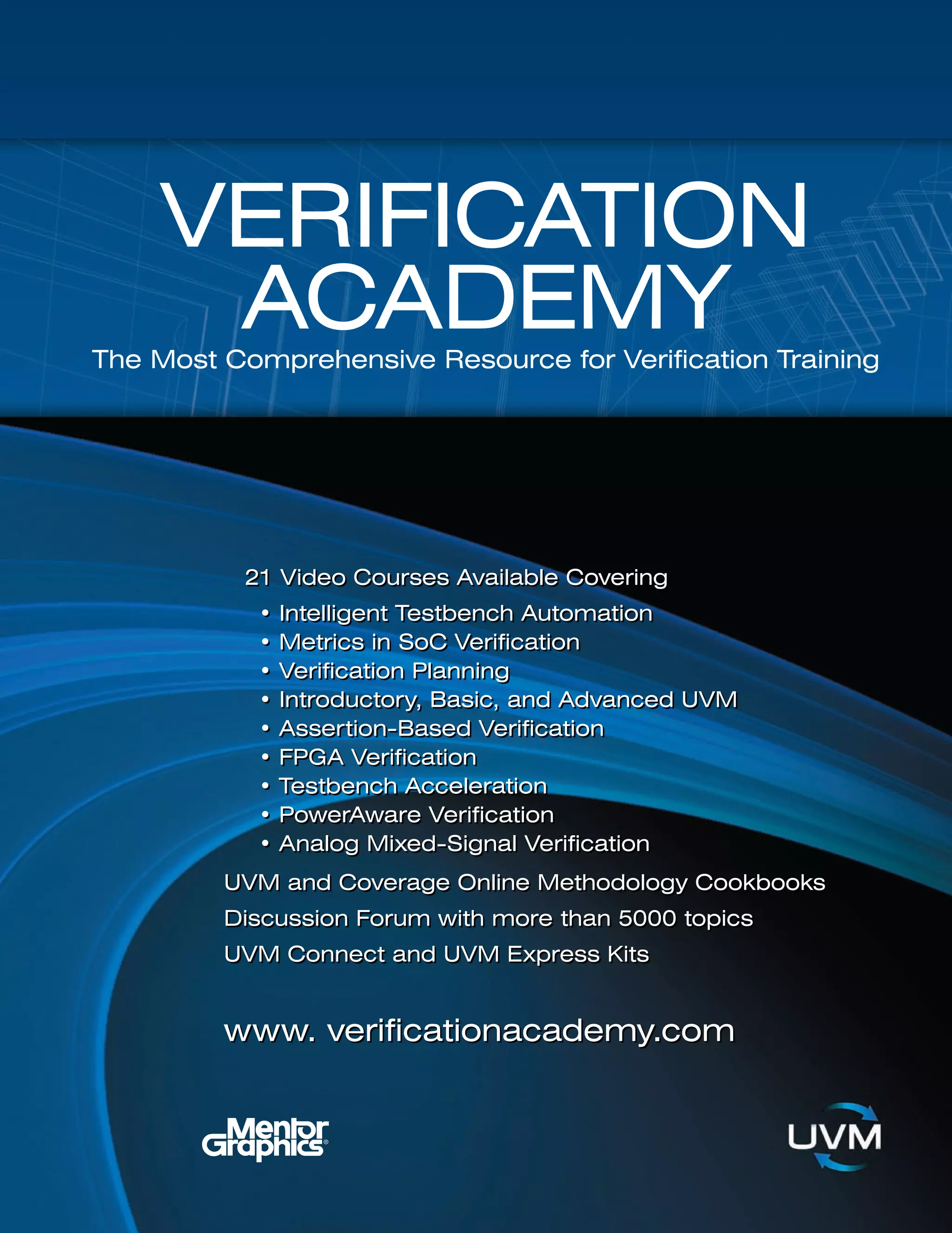 VERIFICATION
ACADEMYThe Most Comprehensive Resource for Verification Training
21 Video Courses Available Covering
• Intelligent Testbench Automation
• Metrics in SoC Verification
• Verification Planning
• Introductory, Basic, and Advanced UVM
• Assertion-Based Verification
• FPGA Verification
• Testbench Acceleration
• PowerAware Verification
• Analog Mixed-Signal Verification
UVM and Coverage Online Methodology Cookbooks
Discussion Forum with more than 5000 topics
UVM Connect and UVM Express Kits
www. verificationacademy.com
21 Video Courses Available Covering
• Intelligent Testbench Automation
• Metrics in SoC Verification
• Verification Planning
• Introductory, Basic, and Advanced UVM
• Assertion-Based Verification
• FPGA Verification
• Testbench Acceleration
• PowerAware Verification
• Analog Mixed-Signal Verification
UVM and Coverage Online Methodology Cookbooks
Discussion Forum with more than 5000 topics
UVM Connect and UVM Express Kits
www. verificationacademy.com
 