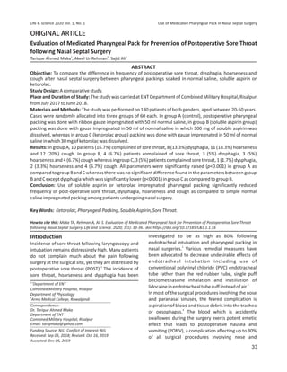 ORIGINALARTICLE
StudyDesign:Acomparativestudy.
MaterialsandMethods:Thestudywasperformedon180patientsofbothgenders,agedbetween20-50years.
Cases were randomly allocated into three groups of 60 each. In group A (control), postoperative pharyngeal
packing was done with ribbon gauze impregnated with 50 ml normal saline, in group B (soluble aspirin group)
packing was done with gauze impregnated in 50 ml of normal saline in which 300 mg of soluble aspirin was
dissolved, whereas in group C (ketorolac group) packing was done with gauze impregnated in 50 ml of normal
salineinwhich30mgofketorolacwasdissolved.
ABSTRACT
How to cite this: Maka TA, Rehman A, Ali S. Evaluation of Medicated Pharyngeal Pack for Prevention of Postoperative Sore Throat
following Nasal Septal Surgery. Life and Science. 2020; 1(1): 33-36. doi: https://doi.org/10.37185/LS.1.1.16
KeyWords: Ketorolac,PharyngealPacking,SolubleAspirin,SoreThroat.
Results: In group A, 10 patients (16.7%) complained of sore throat, 8 (13.3%) dysphagia, 11 (18.3%) hoarseness
and 12 (20%) cough. In group B, 4 (6.7%) patients complained of sore throat, 3 (5%) dysphagia, 3 (5%)
hoarsenessand4(6.7%)coughwhereasingroup C,3(5%)patientscomplainedsorethroat,1(1.7%)dysphagia,
2 (3.3%) hoarseness and 4 (6.7%) cough. All parameters were significantly raised (p0.001) in group A as
comparedtogroupBandCwhereastherewasnosignificantdifferencefoundintheparametersbetweengroup
BandCexceptdysphagiawhichwassignificantlylower(p0.001)ingroupCascomparedtogroupB.
Conclusion: Use of soluble aspirin or ketorolac impregnated pharyngeal packing significantly reduced
frequency of post-operative sore throat, dysphagia, hoarseness and cough as compared to simple normal
salineimpregnatedpackingamongpatientsundergoingnasalsurgery.
Objective: To compare the difference in frequency of postoperative sore throat, dysphagia, hoarseness and
cough after nasal septal surgery between pharyngeal packings soaked in normal saline, soluble aspirin or
ketorolac.
Place and Duration of Study: The study was carried at ENT Department of Combined Military Hospital, Risalpur
fromJuly2017toJune2018.
investigated to be as high as 80% following
endotracheal intubation and pharyngeal packing in
2
nasal surgeries. Various remedial measures have
been advocated to decrease undesirable effects of
endotracheal intubation including use of
conventional polyvinyl chloride (PVC) endotracheal
tube rather than the red rubber tube, single puff
beclomethasone inhalation and instillation of
3
lidocaineinendotrachealtubecuffinsteadofair.
In most of the surgical procedures involving the nose
and paranasal sinuses, the feared complication is
aspiration of blood and tissue debris into the trachea
4
or oesophagus. The blood which is accidently
swallowed during the surgery exerts potent emetic
effect that leads to postoperative nausea and
vomiting (PONV), a complication affecting up to 30%
of all surgical procedures involving nose and
Incidence of sore throat following laryngoscopy and
intubation remains distressingly high. Many patients
do not complain much about the pain following
surgery at the surgical site, yet they are distressed by
1
postoperative sore throat (POST). The incidence of
sore throat, hoarseness and dysphagia has been
Introduction
Evaluation of Medicated Pharyngeal Pack for Prevention of Postoperative Sore Throat
following Nasal Septal Surgery
1 2 3
Tarique Ahmed Maka , Akeel Ur Rehman , Sajid Ali
Correspondence:
Dr. Tarique Ahmed Maka
Department of ENT
Combined Military Hospital, Risalpur
Email: tariqmaka@yahoo.com
1,2
Department of ENT
Combined Military Hospital, Risalpur
Department of Physiology
3
Army Medical College, Rawalpindi
Life  Science 2020 Vol. 1, No. 1 Use of Medicated Pharyngeal Pack in Nasal Septal Surgery
Funding Source: NIL; Conflict of Interest: NIL
Received: Sep 05, 2018; Revised: Oct 16, 2019
Accepted: Dec 05, 2019
33
 