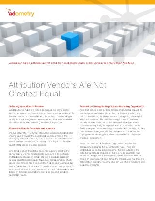 Selecting an Attribution Platform
All attribution vendors are not created equal. I’ve done a lot of
hands-on research about various attribution solutions available. As
I’ve become more comfortable with the tools and methodologies
available, a few things have become evident that every marketer
should consider when selecting an attribution product.
Ensure the Data Is Complete and Accurate
Products that offer “full-funnel attribution” yield significantly better
insights and are worth the investment. Completeness of the
underlying data set is the only way to ensure accurate attribution
results and recommendations. Having the ability to confirm the
quality of the data set is also essential.
And it matters how the attribution vendor assigns credit to the
conversion. Currently, most providers use one of two different
methodologies to assign credit. The more accurate approach
assigns credit based on analyzing actual campaign data, which
allows you to make objective investment decisions. A simpler, but
less accurate, technique relies on pre-determined assumptions on
which campaign attributes deserve more credit. Making decisions
based on arbitrary assumptions like these does not produce
actionable results.
Automation of Insights Help Scale a Marketing Organization
Note that data sets are far too complex and large for analysts to
manually evaluate and optimize. And by the time you find any
helpful correlations, it’s likely too late to do anything meaningful
with the information. Rather than having to re-build and re-run
models multiple times, a sophisticated attribution tool should
uncover as many insights as possible in an automated fashion.
And the outputs from these insights need to be automated so they
can feed search engines, display platforms and other media-
buying venues, allowing tactical recommendations to become
practical to implement.
No optimization tool is flexible enough to handle all of the
campaign constraints that a client might have. There are
contractual, as well as policy reasons, that live outside of the
data that need to be respected. That’s why it is critical to have
robust modeling tools you can use to adjust recommendations
based on varying constraints. Once the media buyer has the core
optimization recommendations, she can use what-if modeling tools
to apply constraints.
A discussion posted on Digiday on what to look for in an attribution vendor by Troy Lerner, president of Booyah Advertising.
Attribution Vendors Are Not
Created Equal
 