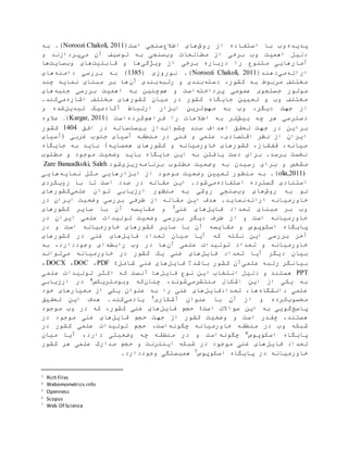 ‫پدیده‬‫روش‬ ‫از‬ ‫استفاده‬ ‫با‬ ‫وب‬‫اطالع‬ ‫های‬(‫است‬ ‫سنجی‬Noroozi Chakoli, 2011.)‫به‬
‫وب‬ ‫مطالعات‬ ‫از‬ ‫برخی‬ ‫وب‬ ‫اهمیت‬ ‫دلیل‬‫می‬ ‫آن‬ ‫توصیف‬ ‫به‬ ‫سنجی‬‫و‬ ‫پردازند‬
‫ویژگی‬ ‫از‬ ‫برخی‬ ‫درباره‬ ‫را‬ ‫متنوع‬ ‫آمارهایی‬‫ها‬‫قابلیت‬ ‫و‬‫وب‬ ‫های‬‫سایت‬‫ها‬
‫ارائه‬‫می‬(‫دهند‬Noroozi Chakoli, 2011.)( ‫نوروزی‬0831)‫دامنه‬ ‫بررسی‬ ‫به‬‫های‬
‫دسته‬ ،‫کشور‬ ‫به‬ ‫مربوط‬ ‫مختلف‬‫رتبه‬ ‫و‬ ‫بندی‬‫آن‬ ‫بندی‬‫چند‬ ‫نمایه‬ ‫مبنای‬ ‫بر‬ ‫ها‬
‫عمومی‬ ‫جستجوی‬ ‫موتور‬‫پرداخته‬‫هم‬ ‫و‬ ‫است‬‫چنین‬‫جنبه‬ ‫بررسی‬ ‫اهمیت‬ ‫به‬‫های‬
‫مخت‬ ‫کشورهای‬ ‫میان‬ ‫در‬ ‫کشور‬ ‫جایگاه‬ ‫تعیین‬ ‫و‬ ‫وب‬ ‫مختلف‬‫اشاره‬ ‫لف‬‫می‬.‫کند‬
‫جهت‬ ‫از‬‫مهم‬ ‫به‬ ‫وب‬ ،‫دیگر‬‫ترین‬‫ارتباط‬ ‫ابزار‬‫تبدیل‬ ‫آکادمیک‬‫و‬ ‫شده‬
‫بیش‬ ‫چه‬ ‫هر‬ ‫دسترسی‬‫اطال‬ ‫به‬ ‫تر‬‫ع‬‫فراهم‬ ‫را‬ ‫ات‬‫کرده‬( ‫است‬Kargar, 2011).‫ع‬‫الوه‬
‫بر‬‫این‬‫چشم‬ ‫سند‬ ‫اهداف‬ ‫تحقق‬ ‫جهت‬ ‫در‬‫بیست‬ ‫انداز‬‫افق‬ ‫در‬ ‫ساله‬0111‫کشور‬
‫(آسیای‬ ‫غربی‬ ‫جنوب‬ ‫آسیای‬ ‫منطقه‬ ‫در‬ ‫فنی‬ ‫و‬ ‫علمی‬ ،‫اقتصادی‬ ‫نظر‬ ‫از‬ ‫ایران‬
‫جایگاه‬ ‫به‬ ‫باید‬ )‫همسایه‬ ‫کشورهای‬ ‫و‬ ‫خاورمیانه‬ ‫کشورهای‬ ،‫قفقاز‬ ،‫میانه‬
‫وضعی‬ ‫باید‬ ‫جایگاه‬ ‫این‬ ‫به‬ ‫یافتن‬ ‫دست‬ ‫برای‬ .‫برسد‬ ‫نخست‬‫ت‬‫مطلوب‬ ‫و‬ ‫موجود‬
‫م‬‫رسید‬ ‫برای‬ ‫و‬ ‫شخص‬‫ن‬‫برنامه‬ ‫مطلوب‬ ‫وضعیت‬ ‫به‬‫ریزی‬‫شود‬Zare Banaadkoki, Saleh
olia,2011).)‫نمایه‬ ‫مثل‬ ‫ابزارهایی‬ ‫از‬ ‫موجود‬ ‫وضعیت‬ ‫تعیین‬ ‫منظور‬ ‫به‬‫هایی‬
‫استفاده‬ ‫گسترده‬ ‫استنادی‬‫می‬‫رویکردی‬ ‫با‬ ‫تا‬ ‫است‬ ‫صدد‬ ‫در‬ ‫مقاله‬ ‫این‬ .‫شود‬
‫روش‬ ‫به‬ ‫نو‬‫وب‬ ‫های‬‫توان‬ ‫ارزیابی‬ ‫منظور‬ ‫به‬ ‫روشی‬ ‫سنجی‬‫علمی‬‫کشورهای‬
‫ارائه‬ ‫خاورمیانه‬.‫نماید‬‫مقاله‬ ‫این‬ ‫هدف‬‫طرفی‬ ‫از‬‫در‬ ‫ایران‬ ‫وضعیت‬ ‫بررسی‬
‫فایل‬ ‫تعداد‬ ‫مبنای‬ ‫بر‬ ‫وب‬‫غنی‬ ‫های‬3‫آ‬ ‫مقایسه‬ ‫و‬‫کشورهای‬ ‫سایر‬ ‫با‬ ‫ن‬
‫در‬ ‫ایران‬ ‫علمی‬ ‫تولیدات‬ ‫وضعیت‬ ‫بررسی‬ ‫دیگر‬ ‫طرف‬ ‫از‬ ‫و‬ ‫است‬ ‫خاورمیانه‬
‫مقایسه‬ ‫و‬ ‫اسکوپوس‬ ‫پایگاه‬‫خاورمیانه‬ ‫کشورهای‬ ‫سایر‬ ‫با‬ ‫آن‬‫اس‬‫ت‬‫در‬ ‫و‬
‫فایل‬ ‫تعداد‬ ‫میان‬ ‫آیا‬ ‫که‬ ‫نکته‬ ‫این‬ ‫بررسی‬ ‫آخر‬‫کشورهای‬ ‫در‬ ‫غنی‬ ‫های‬
‫آن‬ ‫علمی‬ ‫تولیدات‬ ‫تعداد‬ ‫و‬ ‫خاورمیانه‬‫رابطه‬ ‫وب‬ ‫در‬ ‫ها‬‫به‬ ،‫وجوددارد‬ ‫ای‬
‫فایل‬ ‫تعداد‬ ‫آیا‬ ‫دیگر‬ ‫بیان‬‫می‬ ‫خاورمیانه‬ ‫در‬ ‫کشور‬ ‫یک‬ ‫غنی‬ ‫های‬‫تواند‬
‫بیانگر‬‫رتبه‬‫علمی‬‫باشد؟‬ ‫کشور‬ ‫آن‬‫فایل‬‫شامل؛‬ ‫غنی‬ ‫های‬PDF،DOC،DOCX،
PPT‫فایل‬ ‫نوع‬ ‫این‬ ‫انتخاب‬ ‫دلیل‬ ‫و‬ ‫هستند‬‫علمی‬ ‫تولیدات‬ ‫اکثر‬ ‫که‬ ‫آنست‬ ‫ها‬
‫منتشرمی‬ ‫اشکال‬ ‫این‬ ‫از‬ ‫یکی‬ ‫به‬‫چنان‬ ،‫شوند‬‫وبومتریکس‬ ‫که‬4‫ارزیابی‬ ‫در‬
‫دانشگاه‬ ‫علمی‬،‫ها‬‫تعدادفایل‬‫غنی‬ ‫های‬‫را‬‫معیارها‬ ‫از‬ ‫یکی‬ ‫عنوان‬ ‫به‬‫ی‬‫خود‬
‫محسوب‬‫عنوان‬ ‫با‬ ‫آن‬ ‫از‬ ‫و‬ ‫کرده‬‫آشکاری‬5‫یادمی‬.‫کند‬‫هدف‬‫تحقیق‬ ‫این‬
‫پاسخ‬‫است؛‬ ‫سواالت‬ ‫این‬ ‫به‬ ‫گویی‬‫حجم‬‫فایل‬‫کشور‬ ‫غنی‬ ‫های‬‫وب‬ ‫در‬ ‫که‬ ،‫موجود‬
،‫هستند‬‫و‬ ‫است‬ ‫چقدر‬‫جهت‬ ‫از‬ ‫کشور‬ ‫وضعیت‬‫حجم‬‫فایل‬‫غنی‬ ‫های‬‫در‬ ‫موجود‬
‫وب‬ ‫شبکه‬‫چگونه‬ ‫خاورمیانه‬ ‫منطقه‬ ‫در‬،‫است‬‫در‬ ‫کشور‬ ‫علمی‬ ‫تولیدات‬ ‫حجم‬
‫اسکوپوس‬ ‫پایگاه‬6‫چگونه‬،‫دارد‬ ‫وضعیتی‬ ‫چه‬ ‫منطقه‬ ‫در‬ ‫و‬ ‫است‬‫میان‬ ‫آیا‬
‫فایل‬ ‫تعداد‬‫و‬ ‫اینترنت‬ ‫شبکه‬ ‫در‬ ‫موجود‬ ‫غنی‬ ‫های‬‫علمی‬ ‫مدارک‬ ‫حجم‬‫کشور‬ ‫هر‬
‫خاورمیانه‬‫در‬‫پایگاه‬‫اسکوپوس‬7‫وجوددارد‬ ‫همبستگی‬.
3 Rich Files
4 Webomometrics.info
5 Openness
6 Scopus
7 Web Of Science
 