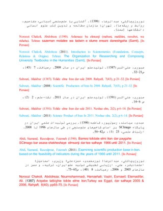 ‫نوروزی‬( ،‫عبدالرضا‬ ،‫چاکلی‬0891.)‫علم‬ ‫با‬ ‫آشنایی‬،‫مفاهیم‬ ،‫(مبانی‬ ‫سنجی‬
‫ریشه‬ ‫و‬ ‫روابط‬.)‫ها‬‫مطالعه‬ ‫سازمان‬ :‫تهران‬‫انسانی‬ ‫علوم‬ ‫کتب‬ ‫تدوین‬ ‫و‬
.)‫(سمت‬ ‫دانشگاهها‬
Noroozi Chakoli, Abdolreza (1390). Ashenaee ba elmsanji (mabani, mafahim, rawabet, wa
risheha). Tehran: sazeman motalee wa tadwin e olume ensani daneshgaha (Samt). [In
Persian]
Noroozi Chakoli, Abdolreza (2011). Introduction to Scientometrics (Foundations, Consepts,
Relations & Origins). Tehran: The Organization for Researching and Composing
University Textbooks in the Humanities (Samt). [In Persian]
‫علی‬ ،‫صبوری‬(‫اکبر‬0830‫سال‬ ‫در‬ ‫ایران‬ ‫تولیدعلم‬ .)0113.‫رهیافت‬،0(18،)
‫ص‬00-80.
Sabouri, Aliakbar (1387). Tolide elme Iran dar sale 2008. Rahyaft, 7(43), p 21-32. [In Persian]
Sabouri, Aliakbar (2008). Scientific Production of Iran In 2008. Rahyaft, 7(43), p 21-32. [In
Persian]
‫علی‬ ،‫صبوری‬(‫اکبر‬0890‫سال‬ ‫در‬ ‫ایران‬ ‫تولیدعلم‬ .)0100.‫نشاءعلم‬،0(0،)
‫ص‬0-01.
Sabouri, Aliakbar (1391). Tolide elme Iran dar sale 2011. Neshae elm, 2(2), p 6-14. [In Persian]
Sabouri, Aliakbar (2011). Science Product of Iran In 2011. Neshae elm, 2(2), p 6-14. [In Persian]
‫رسول‬ ،‫سیامند‬ ،‫عبدی‬(‫فاطمه‬ ،‫پور‬0891‫در‬ ‫ایران‬ ‫علمی‬ ‫تولیدات‬ ‫بررسی‬ .)
‫پایگاه‬SCImago‫شاخص‬ ‫اساس‬ ‫بر‬‫علم‬ ‫های‬‫سال‬ ‫طی‬ ‫در‬ ‫سنجی‬‫های‬0990‫تا‬0113.
‫علمی‬ ‫ارتباط‬،08(0‫ص‬ ،)10-11.
Abdi, Siamand, Rasoulpour, Fatemeh (1390). Barresi tolidate elmi Iran dar paygahe
SCImago bar asase shakheshaye elmsanji dar tee salhaye 1966 until 2011. [In Persian]
Abdi, Siamand, Rasoulpour, Fatemeh (2011). Examining scientific production base in Iran.
based on the feasibility of indicators during the years of 1966 until 2011. [In Persian]
‫نوروزی‬‫عبدالرضا؛‬ ،‫چاکلی‬‫حمزه‬ ،‫نورمحمدی‬‫اسماعیل؛‬ ،‫وزیری‬ ‫علی؛‬
‫اعتمادی‬‫علم‬ ‫تولید‬ ‫تطبیقی‬ ‫ارزیابی‬ .‫علی‬ ،‫فر‬‫در‬ ‫مصر‬ ‫و‬ ،‫ترکیه‬ ،‫ایران‬
‫سال‬‫های‬0111‫و‬0110،‫رهیافت‬،3(11‫ص‬ ،)01-01.
Noroozi Chakoli, Abdolreza; Nourmohammadi, Hamzehali; Vaziri, Esmaeil; Etemadifar,
Ali. (1387) Arzyabe tatbighie tolide elme Iran,Turkey wa Egypt, dar salhaye 2005 &
2006, Rahyaft, 8(40), pp65-75. [In Persian]
 