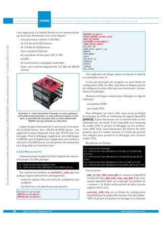 carte appartient à la famille Kinetis et est commercialisée
par Freescale. Brièvement, cette carte dispose :
- d un processeur cadencé à 100 Mhz ;

Ce document est la propriété exclusive de Philippe LE BOULANGER (lepton.phlb@gmail.com) - 11 octobre 2013 à 12:23

- de 512 Kio de FLASH interne ;
- de 128 Kio de RAM interne ;
- d un contrôleur Ethernet ;
- de contrôleurs de bus pour l I2C, le SPI ;
- d UART ;
- de convertisseurs analogique-numérique ;
- d une carte externe disposant de 512 Mio de MRAM
externe.
Une explication de chaque option est fournie à l aide de
la commande scons .
Il n est pas nécessaire de récupérer un autre ﬁchier de
conﬁguration XML. En eﬀet, celui dont on dispose permet
de conﬁgurer les deux cibles qui nous intéressent : la simulation et la physique.
Plusieurs techniques existent pour déboguer un logiciel
embarqué :
- un moniteur ROM ;
- une sonde JTAG.

Laspect le plus intéressant de ce processeur est la quantité de RAM interne. Avec 128 Kio de RAM interne, une
application Lepton disposant d une pile TCP/IP peut être
envisagée. Pour le débogage, l application sera téléchargée
en MRAM ; pour le déploiement, l application sera stockée et
exécutée en FLASH interne. Un interpréteur de commandes
sera disponible sur l interface série.

Pour déboguer sur notre cible, nous avons privilégié
la technique du JTAG et l utilisation du logiciel OpenOCD
. Il peut fonctionner sur la machine hôte ou être
embarqué sur une sonde. Il est compatible avec beaucoup
de sondes JTAG et permet le débogage sur les architectures ARM. Ainsi, nous fournissons des ﬁchiers de conﬁguration pour les sondes Amontec et J-Link qui peuvent
être adaptés pour permettre le débogage avec d autres
sondes JTAG.
Récupérons ces ﬁchiers.

Commençons par récupérer le ﬁchier d options de construction propre à la cible physique :

Son contenu est similaire au
quelques lignes subissent des aménagements :

mais

Concrètement :
-

se connecte à OpenOCD
et inclut le ﬁchier
. Toute commande OpenOCD dans un script gdb est préﬁxée de
« monitor ». Le ﬁchier inclus permet de lister certains
registres de la carte.

-

est un fichier de configuration
OpenOCD pour la sonde JTAG Amontec-Tiny Key (biblio :
AMT). Il permet d initialiser les horloges et la mémoire

- toutes les options liées aux outils de compilation sont
modiﬁées ;
- l architecture et la plate-forme sont ajustées.

 