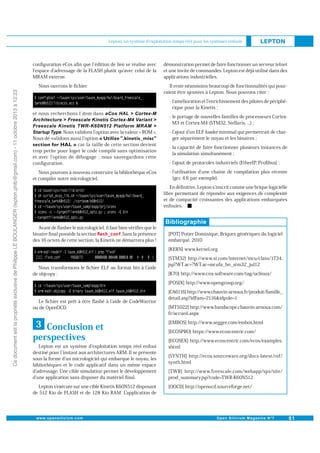Lepton, un système d'exploitation temps réel pour les systèmes enfouis

conﬁguration eCos aﬁn que l édition de lien se réalise avec
l espace d adressage de la FLASH plutôt qu avec celui de la
MRAM externe.

Ce document est la propriété exclusive de Philippe LE BOULANGER (lepton.phlb@gmail.com) - 11 octobre 2013 à 12:23

Nous ouvrons le ﬁchier

et nous recherchons l item dans

démonstration permet de faire fonctionner un serveur telnet
et une invite de commandes. Lepton est déjà utilisé dans des
applications industrielles.
Il reste néanmoins beaucoup de fonctionnalités qui pourraient être ajoutées à Lepton. Nous pouvons citer :
- l amélioration et l enrichissement des pilotes de périphérique pour la Kinetis ;
- le portage de nouvelles familles de processeurs CortexM3 et Cortex-M4 (STM32, Stellaris, ...) ;

. Nous validons l option avec la valeur « ROM ».
Nous dé-validons aussi l option
car la taille de cette section devient
trop petite pour loger le code compilé sans optimisation
et avec l option de débogage ; nous sauvegardons cette
conﬁguration.

- l ajout d un ELF loader minimal qui permettrait de charger séparément le noyau et les binaires ;

Nous pouvons à nouveau construire la bibliothèque eCos
et compiler notre micrologiciel.

- l utilisation d une chaîne de compilation plus récente
(gcc 4.6 par exemple).

- la capacité de faire fonctionner plusieurs instances de
la simulation simultanément ;
- l ajout de protocoles industriels (EtherIP, Proﬁbus) ;

En déﬁnitive, Lepton s inscrit comme une brique logicielle
libre permettant de répondre aux exigences de complexité
et de compacité croissantes des applications embarquées
enfouies.

Avant de ﬂasher le micrologiciel, il faut bien vériﬁer que le
. Sans la présence
binaire ﬁnal possède la section
des 16 octets de cette section, la Kinetis ne démarrera plus !

[POT] Potier Dominique, Briques génériques du logiciel
embarqué, 2010
[KERN] www.kernel.org

Nous transformons le ﬁchier ELF au format bin à l aide
de objcopy :

[STM32] http://www.st.com/internet/mcu/class/1734.
jsp?WT.ac=?WT.ac=mcufa_bn_stm32_jul12
[K70] http://www.cnx-software.com/tag/uclinux/
[POSIX] http://www.opengroup.org/

Le ﬁchier est prêt à être ﬂashé à l aide de CodeWarrior
ou de OpenOCD.

3 Conclusion et
perspectives
Lepton est un système d exploitation temps réel enfoui
destiné pour l instant aux architectures ARM. Il se présente
sous la forme d un micrologiciel qui embarque le noyau, les
bibliothèques et le code applicatif dans un même espace
d adressage. Une cible simulation permet le développement
d une application sans disposer du matériel ﬁnal.
Lepton s exécute sur une cible Kinetis K60N512 disposant
de 512 Kio de FLASH et de 128 Kio RAM. Lapplication de

[CA6116] http://www.chauvin-arnoux.fr/produit/famille_
detail.asp?idFam=2116&idpole=1
[MT5022] http://www.handscope.chauvin-arnoux.com/
fr/accueil.aspx
[EMBOS] http://www.segger.com/embos.html
[ECOSPRO] https://www.ecoscentric.com/
[ECOSEX] http://www.ecoscentric.com/ecos/examples.
shtml
[SYNTH] http://ecos.sourceware.org/docs-latest/ref/
synth.html
[TWR] http://www.freescale.com/webapp/sps/site/
prod_summary.jsp?code=TWR-K60N512
[OOCD] http://openocd.sourceforge.net/

 